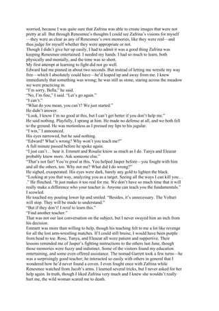 worried, because I was quite sure that Zafrina was able to create images that were not
pretty at all. But through Renesmee’s thoughts I could see Zafrina’s visions for myself
—they were as clear as any of Renesmee’s own memories, like they were real—and
thus judge for myself whether they were appropriate or not.
Though I didn’t give her up easily, I had to admit it was a good thing Zafrina was
keeping Renesmee entertained. I needed my hands. I had so much to learn, both
physically and mentally, and the time was so short.
My first attempt at learning to fight did not go well.
Edward had me pinned in about two seconds. But instead of letting me wrestle my way
free—which I absolutely could have—he’d leaped up and away from me. I knew
immediately that something was wrong; he was still as stone, staring across the meadow
we were practicing in.
“I’m sorry, Bella,” he said.
“No, I’m fine,” I said. “Let’s go again.”
“I can’t.”
“What do you mean, you can’t? We just started.”
He didn’t answer.
“Look, I know I’m no good at this, but I can’t get better if you don’t help me.”
He said nothing. Playfully, I sprang at him. He made no defense at all, and we both fell
to the ground. He was motionless as I pressed my lips to his jugular.
“I win,” I announced.
His eyes narrowed, but he said nothing.
“Edward? What’s wrong? Why won’t you teach me?”
A full minute passed before he spoke again.
“I just can’t… bear it. Emmett and Rosalie know as much as I do. Tanya and Eleazar
probably know more. Ask someone else.”
“That’s not fair! You’re good at this. You helped Jasper before—you fought with him
and all the others, too. Why not me? What did I do wrong?”
He sighed, exasperated. His eyes were dark, barely any gold to lighten the black.
“Looking at you that way, analyzing you as a target. Seeing all the ways I can kill you . .
.” He flinched. “It just makes it too real for me. We don’t have so much time that it will
really make a difference who your teacher is. Anyone can teach you the fundamentals.”
I scowled.
He touched my pouting lower lip and smiled. “Besides, it’s unnecessary. The Volturi
will stop. They will be made to understand.”
“But if they don’t! I need to learn this.”
“Find another teacher.”
That was not our last conversation on the subject, but I never swayed him an inch from
his decision.
Emmett was more than willing to help, though his teaching felt to me a lot like revenge
for all the lost arm-wrestling matches. If I could still bruise, I would have been purple
from head to toe. Rose, Tanya, and Eleazar all were patient and supportive. Their
lessons reminded me of Jasper’s fighting instructions to the others last June, though
those memories were fuzzy and indistinct. Some of the visitors found my education
entertaining, and some even offered assistance. The nomad Garrett took a few turns—he
was a surprisingly good teacher; he interacted so easily with others in general that I
wondered how he’d never found a coven. I even fought once with Zafrina while
Renesmee watched from Jacob’s arms. I learned several tricks, but I never asked for her
help again. In truth, though I liked Zafrina very much and I knew she wouldn’t really
hurt me, the wild woman scared me to death.
 
