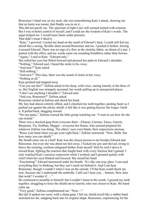 Renesmee’s hand was on my neck; she was remembering Kate’s attack, showing me
that no harm was meant, that Daddy was in on it.…
This did not pacify me. The spectrum of light I saw still seemed tainted with crimson.
But I was in better control of myself, and I could see the wisdom of Kate’s words. The
anger helped me. I would learn faster under pressure.
That didn’t mean I liked it.
“Kate,” I growled. I rested my hand on the small of Edward’s back. I could still feel my
shield like a strong, flexible sheet around Renesmee and me. I pushed it farther, forcing
it around Edward. There was no sign of a flaw in the stretchy fabric, no threat of a tear. I
panted with the effort, and my words came out sounding breathless rather than furious.
“Again,” I said to Kate. “Edward only.”
She rolled her eyes but flitted forward and pressed her palm to Edward’s shoulder.
“Nothing,” Edward said. I heard the smile in his voice.
“And now?” Kate asked.
“Still nothing.”
“And now?” This time, there was the sound of strain in her voice.
“Nothing at all.”
Kate grunted and stepped away.
“Can you see this?” Zafrina asked in her deep, wild voice, staring intently at the three of
us. Her English was strangely accented, her words pulling up in unexpected places.
“I don’t see anything I shouldn’t,” Edward said.
“And you, Renesmee?” Zafrina asked.
Renesmee smiled at Zafrina and shook her head.
My fury had almost entirely ebbed, and I clenched my teeth together, panting faster as I
pushed out against the elastic shield; it felt like it was getting heavier the longer I held
it. It pulled back, dragging inward.
“No one panic,” Zafrina warned the little group watching me. “I want to see how far she
can extend.”
There was a shocked gasp from everyone there—Eleazar, Carmen, Tanya, Garrett,
Benjamin, Tia, Siobhan, Maggie—everyone but Senna, who seemed prepared for
whatever Zafrina was doing. The others’ eyes were blank, their expressions anxious.
“Raise your hand when you get your sight back,” Zafrina instructed. “Now, Bella. See
how many you can shield.”
My breath came out in a huff. Kate was the closest person to me besides Edward and
Renesmee, but even she was about ten feet away. I locked my jaw and shoved, trying to
heave the resisting, resilient safeguard farther from myself. Inch by inch I drove it
toward Kate, fighting the reaction that fought back with every fraction that I gained. I
only watched Kate’s anxious expression while I worked, and I groaned quietly with
relief when her eyes blinked and focused. She raised her hand.
“Fascinating!” Edward murmured under his breath. “It’s like one-way glass. I can read
everything they’re thinking, but they can’t reach me behind it. And I can hear
Renesmee, though I couldn’t when I was on the outside. I’ll bet Kate could shock me
now, because she’s underneath the umbrella. I still can’t hear you… hmmm. How does
that work? I wonder if . . .”
He continued to mumble to himself, but I couldn’t listen to the words. I ground my teeth
together, struggling to force the shield out to Garrett, who was closest to Kate. His hand
came up.
“Very good,” Zafrina complimented me. “Now—”
But she’d spoken too soon; with a sharp gasp, I felt my shield recoil like a rubber band
stretched too far, snapping back into its original shape. Renesmee, experiencing for the
 