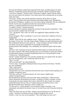 first time the blindness Zafrina had conjured for the others, trembled against my back.
Wearily, I fought back against the elastic pull, forcing the shield to include her again.
“Can I have a minute?” I panted. Since I’d become a vampire, I hadn’t felt the need to
rest even once before this moment. It was unnerving to feel so drained and yet so strong
at the same time.
“Of course,” Zafrina said, and the spectators relaxed as she let them see again.
“Kate,” Garrett called as the others murmured and drifted slightly away, disturbed by
the moment of blindness; vampires were not used to feeling vulnerable. The tall, sandyhaired
Garrett was the only non-gifted immortal who seemed drawn to my practice
sessions. I wondered what the lure was for the adventurer.
“I wouldn’t, Garrett,” Edward cautioned.
Garrett continued toward Kate despite the warning, his lips pursed in speculation. “They
say you can put a vampire flat on his back.”
“Yes,” she agreed. Then, with a sly smile, she wiggled her fingers playfully at him.
“Curious?”
Garrett shrugged. “That’s something I’ve never seen. Seems like it might be a bit of an
exaggeration. . . .”
“Maybe,” Kate said, her face suddenly serious. “Maybe it only works on the weak or
the young. I’m not sure. You look strong, though. Perhaps you could withstand my gift.”
She stretched her hand out to him, palm up—a clear invitation. Her lips twitched, and I
was pretty sure her grave expression was an attempt to hustle him.
Garrett grinned at the challenge. Very confidently, he touched her palm with his index
finger.
And then, with a loud gasp, his knees buckled and he keeled over backward. His head
hit a piece of granite with a sharp cracking noise. It was shocking to watch. My instincts
recoiled against seeing an immortal incapacitated that way; it was profoundly wrong.
“I told you so,” Edward muttered.
Garrett’s eyelids trembled for a few seconds, and then his eyes opened wide. He stared
up at the smirking Kate, and a wondering smile lit his face.
“Wow,” he said.
“Did you enjoy that?” she asked skeptically.
“I’m not crazy,” he laughed, shaking his head as he got slowly to his knees, “but that
was sure something!”
“That’s what I hear.”
Edward rolled his eyes.
And then there was a low commotion from the front yard. I heard Carlisle speaking over
a babble of surprised voices.
“Did Alice send you?” he asked someone, his voice unsure, slightly upset.
Another unexpected guest?
Edward darted into the house and most of the others imitated him. I followed more
slowly, Renesmee still perched on my back. I would give Carlisle a moment. Let him
warm up the new guest, prepare him or her or them for the idea of what was coming.
I pulled Renesmee into my arms as I walked cautiously around the house to enter
through the kitchen door, listening to what I couldn’t see.
“No one sent us,” a deep whispery voice answered Carlisle’s question. I was
immediately reminded of the ancient voices of Aro and Caius, and I froze just inside the
kitchen.
I knew the front room was crowded—almost everyone had gone in to see the newest
visitors—but there was barely any noise. Shallow breathing, that was all.
Carlisle’s voice was wary as he responded. “Then what brings you here now?”
 