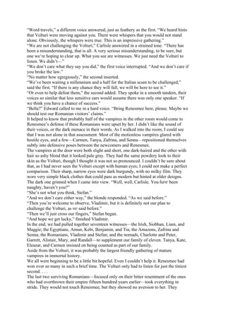 “Word travels,” a different voice answered, just as feathery as the first. “We heard hints
that Volturi were moving against you. There were whispers that you would not stand
alone. Obviously, the whispers were true. This is an impressive gathering.”
“We are not challenging the Volturi,” Carlisle answered in a strained tone. “There has
been a misunderstanding, that is all. A very serious misunderstanding, to be sure, but
one we’re hoping to clear up. What you see are witnesses. We just need the Volturi to
listen. We didn’t—”
“We don’t care what they say you did,” the first voice interrupted. “And we don’t care if
you broke the law.”
“No matter how egregiously,” the second inserted.
“We’ve been waiting a millennium and a half for the Italian scum to be challenged,”
said the first. “If there is any chance they will fall, we will be here to see it.”
“Or even to help defeat them,” the second added. They spoke in a smooth tandem, their
voices so similar that less sensitive ears would assume there was only one speaker. “If
we think you have a chance of success.”
“Bella?” Edward called to me in a hard voice. “Bring Renesmee here, please. Maybe we
should test our Romanian visitors’ claims.”
It helped to know that probably half of the vampires in the other room would come to
Renesmee’s defense if these Romanians were upset by her. I didn’t like the sound of
their voices, or the dark menace in their words. As I walked into the room, I could see
that I was not alone in that assessment. Most of the motionless vampires glared with
hostile eyes, and a few—Carmen, Tanya, Zafrina, and Senna—repositioned themselves
subtly into defensive poses between the newcomers and Renesmee.
The vampires at the door were both slight and short, one dark-haired and the other with
hair so ashy blond that it looked pale gray. They had the same powdery look to their
skin as the Volturi, though I thought it was not so pronounced. I couldn’t be sure about
that, as I had never seen the Volturi except with human eyes; I could not make a perfect
comparison. Their sharp, narrow eyes were dark burgundy, with no milky film. They
wore very simple black clothes that could pass as modern but hinted at older designs.
The dark one grinned when I came into view. “Well, well, Carlisle. You have been
naughty, haven’t you?”
“She’s not what you think, Stefan.”
“And we don’t care either way,” the blonde responded. “As we said before.”
“Then you’re welcome to observe, Vladimir, but it is definitely not our plan to
challenge the Volturi, as we said before.”
“Then we’ll just cross our fingers,” Stefan began.
“And hope we get lucky,” finished Vladimir.
In the end, we had pulled together seventeen witnesses—the Irish, Siobhan, Liam, and
Maggie; the Egyptians, Amun, Kebi, Benjamin, and Tia; the Amazons, Zafrina and
Senna; the Romanians, Vladimir and Stefan; and the nomads, Charlotte and Peter,
Garrett, Alistair, Mary, and Randall—to supplement our family of eleven. Tanya, Kate,
Eleazar, and Carmen insisted on being counted as part of our family.
Aside from the Volturi, it was probably the largest friendly gathering of mature
vampires in immortal history.
We all were beginning to be a little bit hopeful. Even I couldn’t help it. Renesmee had
won over so many in such a brief time. The Volturi only had to listen for just the tiniest
second. . . .
The last two surviving Romanians—focused only on their bitter resentment of the ones
who had overthrown their empire fifteen hundred years earlier—took everything in
stride. They would not touch Renesmee, but they showed no aversion to her. They
 