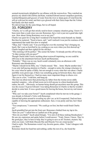 seemed mysteriously delighted by our alliance with the werewolves. They watched me
practice my shield with Zafrina and Kate, watched Edward answer unspoken questions,
watched Benjamin pull geysers of water from the river or sharp gusts of wind from the
still air with just his mind, and their eyes glowed with their fierce hope that the Volturi
had finally met their match.
We did not hope for the same things, but we all hoped.
33. FORGERY
“Charlie, we’ve still got that strictly need-to-know company situation going. I know it’s
been more than a week since you saw Renesmee, but a visit is just not a good idea right
now. How about I bring Renesmee over to see you?”
Charlie was quiet for so long that I wondered if he heard the strain beneath my faēade.
But then he muttered, “Need to know, ugh,” and I realized it was just his wariness of the
supernatural that made him slow to respond.
“Okay, kid,” Charlie said. “Can you bring her over this morning? Sue’s bringing me
lunch. She’s just as horrified by my cooking as you were when you first showed up.”
Charlie laughed and then sighed for the old days.
“This morning will be perfect.” The sooner the better. I’d already put this off too long.
“Is Jake coming with you guys?”
Though Charlie didn’t know anything about werewolf imprinting, no one could be
oblivious to the attachment between Jacob and Renesmee.
“Probably.” There was no way Jacob would voluntarily miss an afternoon with
Renesmee sans bloodsuckers.
“Maybe I should invite Billy, too,” Charlie mused. “But… hmm. Maybe another time.”
I was only half paying attention to Charlie—enough to notice the strange reluctance in
his voice when he spoke of Billy, but not enough to worry what that was about. Charlie
and Billy were grown-ups; if there was something going on between them, they could
figure it out for themselves. I had too many more important things to obsess over.
“See you in a few,” I told him, and hung up.
This trip was about more than protecting my father from the twenty-seven oddly
matched vampires—who all had sworn not to kill anyone in a three-hundred-mile
radius, but still… Obviously, no human being should get anywhere near this group. This
was the excuse I’d given Edward: I was taking Renesmee to Charlie so that he wouldn’t
decide to come here. It was a good reason for leaving the house, but not my real reason
at all.
“Why can’t we take your Ferrari?” Jacob complained when he met me in the garage. I
was already in Edward’s Volvo with Renesmee.
Edward had gotten around to revealing my after car; as he’d suspected, I had not been
capable of showing the appropriate enthusiasm. Sure, it was pretty and fast, but I liked
to run.
“Too conspicuous,” I answered. “We could go on foot, but that would freak Charlie
out.”
Jacob grumbled but got into the front seat. Renesmee climbed from my lap to his.
“How are you?” I asked him as I pulled out of the garage.
“How do you think?” Jacob asked bitingly. “I’m sick of all these reeking bloodsuckers.”
He saw my expression and spoke before I could answer. “Yeah, I know, I know. They’re
the good guys, they’re here to help, they’re going to save us all. Etcetera, etcetera. Say
what you want, I still think Dracula One and Dracula Two are creep-tacular.”
I had to smile. The Romanians weren’t my favorite guests, either. “I don’t disagree with
you there.”
Renesmee shook her head but said nothing; unlike the rest of us, she found the
 