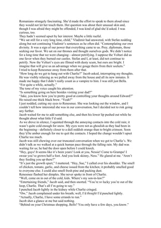 Romanians strangely fascinating. She’d made the effort to speak to them aloud since
they would not let her touch them. Her question was about their unusual skin and,
though I was afraid they might be offended, I was kind of glad she’d asked. I was
curious, too.
They hadn’t seemed upset by her interest. Maybe a little rueful.
“We sat still for a very long time, child,” Vladimir had answered, with Stefan nodding
along but not continuing Vladimir’s sentences as he often did. “Contemplating our own
divinity. It was a sign of our power that everything came to us. Prey, diplomats, those
seeking our favor. We sat on our thrones and thought ourselves gods. We didn’t notice
for a long time that we were changing—almost petrifying. I suppose the Volturi did us
one favor when they burned our castles. Stefan and I, at least, did not continue to
petrify. Now the Volturi’s eyes are filmed with dusty scum, but ours are bright. I
imagine that will give us an advantage when we gouge theirs from their sockets.”
I tried to keep Renesmee away from them after that.
“How long do we get to hang out with Charlie?” Jacob asked, interrupting my thoughts.
He was visibly relaxing as we pulled away from the house and all its new inmates. It
made me happy that I didn’t really count as a vampire to him. I was still just Bella.
“For quite a while, actually.”
The tone of my voice caught his attention.
“Is something going on here besides visiting your dad?”
“Jake, you know how you’re pretty good at controlling your thoughts around Edward?”
He raised one thick black brow. “Yeah?”
I just nodded, cutting my eyes to Renesmee. She was looking out the window, and I
couldn’t tell how interested she was in our conversation, but I decided not to risk going
any further.
Jacob waited for me to add something else, and then his lower lip pushed out while he
thought about what little I’d said.
As we drove in silence, I squinted through the annoying contacts into the cold rain; it
wasn’t quite cold enough for snow. My eyes were not as ghoulish as they had been in
the beginning—definitely closer to a dull reddish orange than to bright crimson. Soon
they’d be amber enough for me to quit the contacts. I hoped the change wouldn’t upset
Charlie too much.
Jacob was still chewing over our truncated conversation when we got to Charlie’s. We
didn’t talk as we walked at a quick human pace through the falling rain. My dad was
waiting for us; he had the door open before I could knock.
“Hey, guys! It seems like it’s been years! Look at you, Nessie! Come to Grampa! I
swear you’ve grown half a foot. And you look skinny, Ness.” He glared at me. “Aren’t
they feeding you up there?”
“It’s just the growth spurt,” I muttered. “Hey, Sue,” I called over his shoulder. The smell
of chicken, tomato, garlic, and cheese issued from the kitchen; it probably smelled good
to everyone else. I could also smell fresh pine and packing dust.
Renesmee flashed her dimples. She never spoke in front of Charlie.
“Well, come on in out of the cold, kids. Where’s my son-in-law?”
“Entertaining friends,” Jacob said, and then snorted. “You’re so lucky you’re out of the
loop, Charlie. That’s all I’m going to say.”
I punched Jacob lightly in the kidney while Charlie cringed.
“Ow,” Jacob complained under his breath; well, I’d thought I’d punched lightly.
“Actually, Charlie, I have some errands to run.”
Jacob shot a glance at me but said nothing.
“Behind on your Christmas shopping, Bells? You only have a few days, you know.”
 