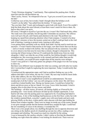 “Yeah, Christmas shopping,” I said lamely. That explained the packing dust. Charlie
must have put the old decorations up.
“Don’t worry, Nessie,” he whispered in her ear. “I got you covered if your mom drops
the ball.”
I rolled my eyes at him, but in truth, I hadn’t thought about the holidays at all.
“Lunch’s on the table,” Sue called from the kitchen. “C’mon, guys.”
“See you later, Dad,” I said, and exchanged a quick look with Jacob. Even if he couldn’t
help but think about this near Edward, at least there wasn’t much for him to share. He
had no idea what I was up to.
Of course, I thought to myself as I got into the car, it wasn’t like I had much idea, either.
The roads were slick and dark, but driving didn’t intimidate me anymore. My reflexes
were well up to the job, and I barely paid attention to the road. The problem was
keeping my speed from attracting attention when I had company. I wanted to be done
with today’s mission, to have the mystery sorted out so that I could get back to the vital
task of learning. Learning to protect some, learning to kill others.
I was getting better and better with my shield. Kate didn’t feel the need to motivate me
anymore—it wasn’t hard to find reasons to feel angry, now that I knew that was the key
—and so I mostly worked with Zafrina. She was pleased with my extension; I was able
to cover almost a ten-foot area for more than a minute, though it exhausted me. This
morning she’d been trying to find out if I could push the shield away from my mind
altogether. I didn’t see what the use of that would be, but Zafrina thought it would help
strengthen me, like exercising muscles in the stomach and back rather than just the
arms. Eventually, you could lift more weight when all the muscles were stronger.
I wasn’t very good at it. I had only gotten one glimpse of the jungle river she was trying
to show me.
But there were different ways to prepare for what was coming, and with only two weeks
left, I worried that I might be neglecting the most important. Today I would rectify that
oversight.
I’d memorized the appropriate maps, and I had no problem finding my way to the
address that didn’t exist online, the one for J. Jenks. My next step would be Jason Jenks
at the other address, the one Alice had not given me.
To say that it wasn’t a nice neighborhood would be an understatement. The most
nondescript of all the Cullens’ cars was still outrageous on this street. My old Chevy
would have looked healthy here. During my human years, I would have locked the
doors and driven away as fast as I dared. As it was, I was a little fascinated. I tried to
imagine Alice in this place for any reason, and failed.
The buildings—all three stories, all narrow, all leaning slightly as if bowed by the
pounding rain—were mostly old houses divided up into multiple apartments. It was
hard to tell what color the peeling paint was supposed to be. Everything had faded to
shades of gray. A few of the buildings had businesses on the first floor: a dirty bar with
the windows painted black, a psychic’s supply store with neon hands and tarot cards
glowing fitfully on the door, a tattoo parlor, and a daycare with duct tape holding the
broken front window together. There were no lamps on inside any of the rooms, though
it was grim enough outside that the humans should have needed the light. I could hear
the low mumbling of voices in the distance; it sounded like TV.
There were a few people about, two shuffling through the rain in opposite directions and
one sitting on the shallow porch of a boarded-up cut-rate law office, reading a wet
newspaper and whistling. The sound was much too cheerful for the setting.
I was so bemused by the carefree whistler, I didn’t realize at first that the abandoned
building was right where the address I was looking for should exist. There were no
 