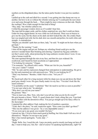 numbers on the dilapidated place, but the tattoo parlor beside it was just two numbers
off.
I pulled up to the curb and idled for a second. I was getting into that dump one way or
another, but how to do so without the whistler noticing me? I could park the next street
over and come through the back.… There might be more witnesses on that side. Maybe
the rooftops? Was it dark enough for that kind of thing?
“Hey, lady,” the whistler called to me.
I rolled the passenger window down as if I couldn’t hear him.
The man laid his paper aside, and his clothes surprised me, now that I could see them.
Under his long ragged duster, he was a little too well dressed. There was no breeze to
give me the scent, but the sheen on his dark red shirt looked like silk. His crinkly black
hair was tangled and wild, but his dark skin was smooth and perfect, his teeth white and
straight. A contradiction.
“Maybe you shouldn’t park that car there, lady,” he said. “It might not be here when you
get back.”
“Thanks for the warning,” I said.
I shut off the engine and got out. Perhaps my whistling friend could give me the
answers I needed faster than breaking and entering. I opened my big gray umbrella—
not that I cared, really, about protecting the long cashmere sweater-dress I wore. It was
what a human would do.
The man squinted through the rain at my face, and then his eyes widened. He
swallowed, and I heard his heart accelerate as I approached.
“I’m looking for someone,” I began.
“I’m someone,” he offered with a smile. “What can I do for you, beautiful?”
“Are you J. Jenks?” I asked.
“Oh,” he said, and his expression changed from anticipation to understanding. He got to
his feet and examined me with narrowed eyes. “Why’re you looking for J?”
“That’s my business.” Besides, I didn’t have a clue. “Are you J?”
“No.”
We faced each other for a long moment while his sharp eyes ran up and down the fitted
pearl gray sheath I wore. His gaze finally made it to my face. “You don’t look like the
usual customer.”
“I’m probably not the usual,” I admitted. “But I do need to see him as soon as possible.”
“I’m not sure what to do,” he admitted.
“Why don’t you tell me your name?”
He grinned. “Max.”
“Nice to meet you, Max. Now, why don’t you tell me what you do for the usual?”
His grin became a frown. “Well, J’s usual clients don’t look a thing like you. Your kind
doesn’t bother with the downtown office. You just go straight up to his fancy office in
the skyscraper.”
I repeated the other address I had, making the list of numbers a question.
“Yeah, that’s the place,” he said, suspicious again. “How come you didn’t go there?”
“This was the address I was given—by a very dependable source.”
“If you were up to any good, you wouldn’t be here.”
I pursed my lips. I’d never been much good at bluffing, but Alice hadn’t left me a lot of
alternatives. “Maybe I’m not up to any good.”
Max’s face turned apologetic. “Look, lady—”
“Bella.”
“Right. Bella. See, I need this job. J pays me pretty good to mostly just hang out here all
day. I want to help you, I do, but—and of course I’m speaking hypothetically, right? Or
 