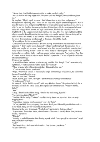“I know that. And I didn’t come tonight to make you feel guilty.”
“No—it makes me very happy that you came. It’s the best gift you could have given
me.”
He laughed. “That’s good, because I didn’t have time to stop for a real present.”
My eyes were adjusting, and I could see his face now, higher up than I expected. Was it
possible that he was still growing? He had to be closer to seven feet than to six. It was a
relief to see his familiar features again after all this time—his deep-set eyes shadowed
under his shaggy black brows, his high cheekbones, his full lips stretched over his
bright teeth in the sarcastic smile that matched his tone. His eyes were tight around the
edges—careful; I could see that he was being very careful tonight. He was doing all he
could to make me happy, to not slip and show how much this cost him.
I’d never done anything good enough to deserve a friend like Jacob.
“When did you decide to come back?”
“Consciously or subconsciously?” He took a deep breath before he answered his own
question. “I don’t really know. I guess I’ve been wandering back this direction for a
while, and maybe it’s because I was headed here. But it wasn’t until this morning that I
really started running. I didn’t know if I could make it.” He laughed. “You wouldn’t
believe how weird this feels—walking around on two legs again. And clothes! And then
it’s more bizarre because it feels weird. I didn’t expect that. I’m out of practice with the
whole human thing.”
We revolved steadily.
“It would have been a shame to miss seeing you like this, though. That’s worth the trip
right there. You look unbelievable, Bella. So beautiful.”
“Alice invested a lot of time in me today. The dark helps, too.”
“It’s not so dark for me, you know.”
“Right.” Werewolf senses. It was easy to forget all the things he could do, he seemed so
human. Especially right now.
“You cut your hair,” I noted.
“Yeah. Easier, you know. Thought I’d better take advantage of the hands.”
“It looks good,” I lied.
He snorted. “Right. I did it myself, with rusty kitchen shears.” He grinned widely for a
moment, and then his smile faded. His expression turned serious. “Are you happy,
Bella?”
“Yes.”
“Okay.” I felt his shoulders shrug. “That’s the main thing, I guess.”
“How are you, Jacob? Really?”
“I’m fine, Bella, really. You don’t need to worry about me anymore. You can stop
bugging Seth.”
“I’m not just bugging him because of you. I like Seth.”
“He’s a good kid. Better company than some. I tell you, if I could get rid of the voices
in my head, being a wolf would be about perfect.”
I laughed at the way it sounded. “Yeah, I can’t get mine to shut up, either.”
“In your case, that would mean you’re insane. Of course, I already knew that you were
insane,” he teased.
“Thanks.”
“Insanity is probably easier than sharing a pack mind. Crazy people’s voices don’t send
babysitters to watch them.”
“Huh?”
“Sam’s out there. And some of the others. Just in case, you know.”
“In case of what?”
 