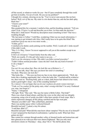 off the record, or whatever works for you—but if I pass somebody through that could
get him in trouble, I’m out of work. Do you see my problem?”
I thought for a minute, chewing on my lip. “You’ve never seen anyone like me here
before? Well, sort of like me. My sister is a lot shorter than me, and she has dark spiky
black hair.”
“J knows your sister?”
“I think so.”
Max pondered this for a moment. I smiled at him, and his breathing stuttered. “Tell you
what I’ll do. I’ll give J a call and describe you to him. Let him make the decision.”
What did J. Jenks know? Would my description mean something to him? That was a
troubling thought.
“My last name is Cullen,” I told Max, wondering if that was too much information. I
was starting to get irritated with Alice. Did I really have to be quite this blind? She
could have given me one or two more words.…
“Cullen, got it.”
I watched as he dialed, easily picking out the number. Well, I could call J. Jenks myself
if this didn’t work.
“Hey J, it’s Max. I know I’m never supposed to call you at this number except in an
emergency. . . .”
Is there an emergency? I heard faintly from the other end.
“Well, not exactly. It’s this girl who wants to see you. . . .”
I fail to see the emergency in that. Why didn’t you follow normal procedure?
“I didn’t follow normal procedure ’cause she don’t look like any kind of normal—”
Is she a badge?!
“No—”
You can’t be sure about that. Does she look like one of Kubarev’s—?
“No—let me talk, okay? She says you know her sister or something.”
Not likely. What does she look like?
“She looks like . . .” His eyes ran from my face to my shoes appreciatively. “Well, she
looks like a freaking supermodel, that’s what she looks like.” I smiled and he winked at
me, then went on. “Rocking body, pale as a sheet, dark brown hair almost to her waist,
needs a good night’s sleep—any of this sounding familiar?”
No, it doesn’t. I’m not happy that you let your weakness for pretty women interrupt—
“Yeah, so I’m a sucker for the pretty ones, what’s wrong with that? I’m sorry I bothered
you, man. Just forget it.”
“Name,” I whispered.
“Oh right. Wait,” Max said. “She says her name is Bella Cullen. That help?”
There was a beat of dead silence, and then the voice on the other end was abruptly
screaming, using a lot of words you didn’t often hear outside of truck stops. Max’s
whole expression changed; all the joking vanished and his lips went pale.
“Because you didn’t ask!” Max yelled back, panicked.
There was another pause while J collected himself.
Beautiful and pale? J asked, a tiny bit calmer.
“I said that, didn’t I?”
Beautiful and pale? What did this man know about vampires? Was he one of us himself?
I wasn’t prepared for that kind of confrontation. I gritted my teeth. What had Alice
gotten me into?
Max waited for a minute through another volley of shouted insults and instructions and
then glanced at me with eyes that were almost frightened. “But you only meet
downtown clients on Thursdays—okay, okay! On it.” He slid his phone shut.
 
