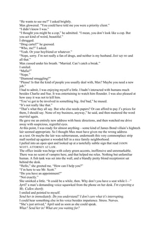 “He wants to see me?” I asked brightly.
Max glowered. “You could have told me you were a priority client.”
“I didn’t know I was.”
“I thought you might be a cop,” he admitted. “I mean, you don’t look like a cop. But
you act kind of weird, beautiful.”
I shrugged.
“Drug cartel?” he guessed.
“Who, me?” I asked.
“Yeah. Or your boyfriend or whatever.”
“Nope, sorry. I’m not really a fan of drugs, and neither is my husband. Just say no and
all that.”
Max cussed under his breath. “Married. Can’t catch a break.”
I smiled.
“Mafia?”
“Nope.”
“Diamond smuggling?”
“Please! Is that the kind of people you usually deal with, Max? Maybe you need a new
job.”
I had to admit, I was enjoying myself a little. I hadn’t interacted with humans much
besides Charlie and Sue. It was entertaining to watch him flounder. I was also pleased at
how easy it was not to kill him.
“You’ve got to be involved in something big. And bad,” he mused.
“It’s not really like that.”
“That’s what they all say. But who else needs papers? Or can afford to pay J’s prices for
them, I should say. None of my business, anyway,” he said, and then muttered the word
married again.
He gave me an entirely new address with basic directions, and then watched me drive
away with suspicious, regretful eyes.
At this point, I was ready for almost anything—some kind of James Bond villain’s hightech
lair seemed appropriate. So I thought Max must have given me the wrong address
as a test. Or maybe the lair was subterranean, underneath this very commonplace strip
mall nestled up against a wooded hill in a nice family neighborhood.
I pulled into an open spot and looked up at a tastefully subtle sign that read JASON
SCOTT, ATTORNEY AT LAW.
The office inside was beige with celery green accents, inoffensive and unremarkable.
There was no scent of vampire here, and that helped me relax. Nothing but unfamiliar
human. A fish tank was set into the wall, and a blandly pretty blond receptionist sat
behind the desk.
“Hello,” she greeted me. “How can I help you?”
“I’m here to see Mr. Scott.”
“Do you have an appointment?”
“Not exactly.”
She smirked a little. “It could be a while, then. Why don’t you have a seat while I—”
April! a man’s demanding voice squawked from the phone on her desk. I’m expecting a
Ms. Cullen shortly.
I smiled and pointed to myself.
Send her in immediately. Do you understand? I don’t care what it’s interrupting.
I could hear something else in his voice besides impatience. Stress. Nerves.
“She’s just arrived,” April said as soon as she could speak.
What? Send her in! What are you waiting for?
 
