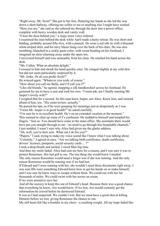 “Right away, Mr. Scott!” She got to her feet, fluttering her hands as she led the way
down a short hallway, offering me coffee or tea or anything else I might have wanted.
“Here you are,” she said as she ushered me through the door into a power office,
complete with heavy wooden desk and vanity wall.
“Close the door behind you,” a raspy tenor voice ordered.
I examined the man behind the desk while April made a hasty retreat. He was short and
balding, probably around fifty-five, with a paunch. He wore a red silk tie with a blueand-
white-striped shirt, and his navy blazer hung over the back of his chair. He was also
trembling, blanched to a sickly paste color, with sweat beading on his forehead; I
imagined an ulcer churning away under the spare tire.
J recovered himself and rose unsteadily from his chair. He reached his hand across the
desk.
“Ms. Cullen. What an absolute delight.”
I crossed to him and shook his hand quickly once. He cringed slightly at my cold skin
but did not seem particularly surprised by it.
“Mr. Jenks. Or do you prefer Scott?”
He winced again. “Whatever you wish, of course.”
“How about you call me Bella, and I’ll call you J?”
“Like old friends,” he agreed, mopping a silk handkerchief across his forehead. He
gestured for me to have a seat and took his own. “I must ask, am I finally meeting Mr.
Jasper’s lovely wife?”
I weighed that for a second. So this man knew Jasper, not Alice. Knew him, and seemed
afraid of him, too. “His sister-in-law, actually.”
He pursed his lips, as if he were grasping for meanings just as desperately as I was.
“I trust Mr. Jasper is in good health?” he asked carefully.
“I’m sure he is in excellent health. He’s on an extended vacation at the moment.”
This seemed to clear up some of J’s confusion. He nodded to himself and templed his
fingers. “Just so. You should have come to the main office. My assistants there would
have put you straight through to me—no need to go through less hospitable channels.”
I just nodded. I wasn’t sure why Alice had given me the ghetto address.
“Ah, well, you’re here now. What can I do for you?”
“Papers,” I said, trying to make my voice sound like I knew what I was talking about.
“Certainly,” J agreed at once. “Are we talking birth certificates, death certificates,
drivers’ licenses, passports, social security cards… ?”
I took a deep breath and smiled. I owed Max big time.
And then my smile faded. Alice had sent me here for a reason, and I was sure it was to
protect Renesmee. Her last gift to me. The one thing she would know I needed.
The only reason Renesmee would need a forger was if she was running. And the only
reason Renesmee would be running was if we had lost.
If Edward and I were running with her, she wouldn’t need these documents right away. I
was sure IDs were something Edward knew how to get his hands on or make himself,
and I was sure he knew ways to escape without them. We could run with her for
thousands of miles. We could swim with her across an ocean.
If we were around to save her.
And all the secrecy to keep this out of Edward’s head. Because there was a good chance
that everything he knew, Aro would know. If we lost, Aro would certainly get the
information he craved before he destroyed Edward.
It was as I had suspected. We couldn’t win. But we must have a good shot at killing
Demetri before we lost, giving Renesmee the chance to run.
My still heart felt like a boulder in my chest—a crushing weight. All my hope faded like
 