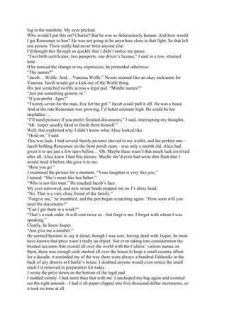 fog in the sunshine. My eyes pricked.
Who would I put this on? Charlie? But he was so defenselessly human. And how would
I get Renesmee to him? He was not going to be anywhere close to that fight. So that left
one person. There really had never been anyone else.
I’d thought this through so quickly that J didn’t notice my pause.
“Two birth certificates, two passports, one driver’s license,” I said in a low, strained
tone.
If he noticed the change in my expression, he pretended otherwise.
“The names?”
“Jacob… Wolfe. And… Vanessa Wolfe.” Nessie seemed like an okay nickname for
Vanessa. Jacob would get a kick out of the Wolfe thing.
His pen scratched swiftly across a legal pad. “Middle names?”
“Just put something generic in.”
“If you prefer. Ages?”
“Twenty-seven for the man, five for the girl.” Jacob could pull it off. He was a beast.
And at the rate Renesmee was growing, I’d better estimate high. He could be her
stepfather.…
“I’ll need pictures if you prefer finished documents,” J said, interrupting my thoughts.
“Mr. Jasper usually liked to finish them himself.”
Well, that explained why J didn’t know what Alice looked like.
“Hold on,” I said.
This was luck. I had several family pictures shoved in my wallet, and the perfect one—
Jacob holding Renesmee on the front porch steps—was only a month old. Alice had
given it to me just a few days before… Oh. Maybe there wasn’t that much luck involved
after all. Alice knew I had this picture. Maybe she’d even had some dim flash that I
would need it before she gave it to me.
“Here you go.”
J examined the picture for a moment. “Your daughter is very like you.”
I tensed. “She’s more like her father.”
“Who is not this man.” He touched Jacob’s face.
My eyes narrowed, and new sweat beads popped out on J’s shiny head.
“No. That is a very close friend of the family.”
“Forgive me,” he mumbled, and the pen began scratching again. “How soon will you
need the documents?”
“Can I get them in a week?”
“That’s a rush order. It will cost twice as—but forgive me. I forgot with whom I was
speaking.”
Clearly, he knew Jasper.
“Just give me a number.”
He seemed hesitant to say it aloud, though I was sure, having dealt with Jasper, he must
have known that price wasn’t really an object. Not even taking into consideration the
bloated accounts that existed all over the world with the Cullens’ various names on
them, there was enough cash stashed all over the house to keep a small country afloat
for a decade; it reminded me of the way there were always a hundred fishhooks in the
back of any drawer at Charlie’s house. I doubted anyone would even notice the small
stack I’d removed in preparation for today.
J wrote the price down on the bottom of the legal pad.
I nodded calmly. I had more than that with me. I unclasped my bag again and counted
out the right amount—I had it all paper-clipped into five-thousand-dollar increments, so
it took no time at all.
 