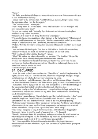 “There.”
“Ah, Bella, you don’t really have to give me the entire sum now. It’s customary for you
to save half to ensure delivery.”
I smiled wanly at the nervous man. “But I trust you, J. Besides, I’ll give you a bonus—
the same again when I get the documents.”
“That’s not necessary, I assure you.”
“Don’t worry about it.” It wasn’t like I could take it with me. “So I’ll meet you here
next week at the same time?”
He gave me a pained look. “Actually, I prefer to make such transactions in places
unrelated to my various businesses.”
“Of course. I’m sure I’m not doing this the way you expect.”
“I’m used to having no expectations when it comes to the Cullen family.” He grimaced
and then quickly composed his face again. “Shall we meet at eight o’clock a week from
tonight at The Pacifico? It’s on Union Lake, and the food is exquisite.”
“Perfect.” Not that I would be joining him for dinner. He actually wouldn’t like it much
if I did.
I rose and shook his hand again. This time he didn’t flinch. But he did seem to have
some new worry on his mind. His mouth was pinched up, his back tense.
“Will you have trouble with that deadline?” I asked.
“What?” He looked up, taken off guard by my question. “The deadline? Oh, no. No
worries at all. I will certainly have your documents done on time.”
It would have been nice to have Edward here, so that I would know what J’s real
worries were. I sighed. Keeping secrets from Edward was bad enough; having to be
away from him was almost too much.
“Then I’ll see you in one week.”
34. DECLARED
I heard the music before I was out of the car. Edward hadn’t touched his piano since the
night Alice left. Now, as I shut the car door, I heard the song morph through a bridge
and change into my lullaby. Edward was welcoming me home.
I moved slowly as I pulled Renesmee—fast asleep; we’d been gone all day—from the
car. We’d left Jacob at Charlie’s—he’d said he was going to catch a ride home with Sue.
I wondered if he was trying to fill his head with enough trivia to crowd out the image of
the way my face had looked when I’d walked through Charlie’s door.
As I walked slowly to the Cullen house now, I recognized that the hope and uplift that
seemed almost a visible aura around the big white house had been mine this morning,
too. It felt alien to me now.
I wanted to cry again, hearing Edward play for me. But I pulled it together. I didn’t want
him to be suspicious. I would leave no clues in his mind for Aro if I could help it.
Edward turned his head and smiled when I came in the door, but kept playing.
“Welcome home,” he said, as if this was just any normal day. As if there weren’t twelve
other vampires in the room involved in various pursuits, and a dozen more scattered
around somewhere. “Did you have a good time with Charlie today?”
“Yes. Sorry I was gone so long. I stepped out to do a little Christmas shopping for
Renesmee. I know it won’t be much of an event, but . . .” I shrugged.
Edward’s lips turned down. He quit playing and spun around on the bench so that his
whole body was facing me. He put one hand on my waist and pulled me closer. “I
hadn’t thought much about it. If you want to make an event of it—”
“No,” I interrupted him. I flinched internally at the idea of trying to fake more
enthusiasm than the bare minimum. “I just didn’t want to let it pass without giving her
something.”
 