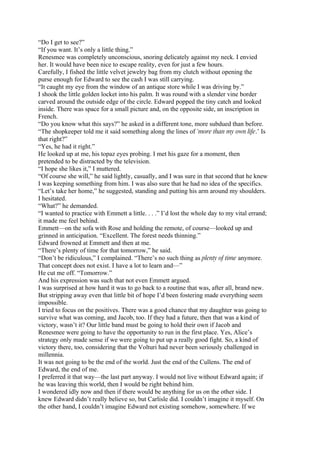 “Do I get to see?”
“If you want. It’s only a little thing.”
Renesmee was completely unconscious, snoring delicately against my neck. I envied
her. It would have been nice to escape reality, even for just a few hours.
Carefully, I fished the little velvet jewelry bag from my clutch without opening the
purse enough for Edward to see the cash I was still carrying.
“It caught my eye from the window of an antique store while I was driving by.”
I shook the little golden locket into his palm. It was round with a slender vine border
carved around the outside edge of the circle. Edward popped the tiny catch and looked
inside. There was space for a small picture and, on the opposite side, an inscription in
French.
“Do you know what this says?” he asked in a different tone, more subdued than before.
“The shopkeeper told me it said something along the lines of ‘more than my own life.’ Is
that right?”
“Yes, he had it right.”
He looked up at me, his topaz eyes probing. I met his gaze for a moment, then
pretended to be distracted by the television.
“I hope she likes it,” I muttered.
“Of course she will,” he said lightly, casually, and I was sure in that second that he knew
I was keeping something from him. I was also sure that he had no idea of the specifics.
“Let’s take her home,” he suggested, standing and putting his arm around my shoulders.
I hesitated.
“What?” he demanded.
“I wanted to practice with Emmett a little. . . .” I’d lost the whole day to my vital errand;
it made me feel behind.
Emmett—on the sofa with Rose and holding the remote, of course—looked up and
grinned in anticipation. “Excellent. The forest needs thinning.”
Edward frowned at Emmett and then at me.
“There’s plenty of time for that tomorrow,” he said.
“Don’t be ridiculous,” I complained. “There’s no such thing as plenty of time anymore.
That concept does not exist. I have a lot to learn and—”
He cut me off. “Tomorrow.”
And his expression was such that not even Emmett argued.
I was surprised at how hard it was to go back to a routine that was, after all, brand new.
But stripping away even that little bit of hope I’d been fostering made everything seem
impossible.
I tried to focus on the positives. There was a good chance that my daughter was going to
survive what was coming, and Jacob, too. If they had a future, then that was a kind of
victory, wasn’t it? Our little band must be going to hold their own if Jacob and
Renesmee were going to have the opportunity to run in the first place. Yes, Alice’s
strategy only made sense if we were going to put up a really good fight. So, a kind of
victory there, too, considering that the Volturi had never been seriously challenged in
millennia.
It was not going to be the end of the world. Just the end of the Cullens. The end of
Edward, the end of me.
I preferred it that way—the last part anyway. I would not live without Edward again; if
he was leaving this world, then I would be right behind him.
I wondered idly now and then if there would be anything for us on the other side. I
knew Edward didn’t really believe so, but Carlisle did. I couldn’t imagine it myself. On
the other hand, I couldn’t imagine Edward not existing somehow, somewhere. If we
 