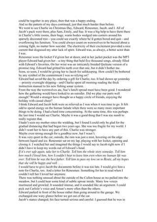 could be together in any place, then that was a happy ending.
And so the pattern of my days continued, just that much harder than before.
We went to see Charlie on Christmas Day, Edward, Renesmee, Jacob, and I. All of
Jacob’s pack were there, plus Sam, Emily, and Sue. It was a big help to have them there
in Charlie’s little rooms, their huge, warm bodies wedged into corners around his
sparsely decorated tree—you could see exactly where he’d gotten bored and quit—and
overflowing his furniture. You could always count on werewolves to be buzzed about a
coming fight, no matter how suicidal. The electricity of their excitement provided a nice
current that disguised my utter lack of spirit. Edward was, as always, a better actor than
I was.
Renesmee wore the locket I’d given her at dawn, and in her jacket pocket was the MP3
player Edward had given her—a tiny thing that held five thousand songs, already filled
with Edward’s favorites. On her wrist was an intricately braided Quileute version of a
promise ring. Edward had gritted his teeth over that one, but it didn’t bother me.
Soon, so soon, I would be giving her to Jacob for safekeeping. How could I be bothered
by any symbol of the commitment I was so relying on?
Edward had saved the day by ordering a gift for Charlie, too. It had shown up yesterday
—priority overnight shipping—and Charlie spent all morning reading the thick
instruction manual to his new fishing sonar system.
From the way the werewolves ate, Sue’s lunch spread must have been good. I wondered
how the gathering would have looked to an outsider. Did we play our parts well
enough? Would a stranger have thought us a happy circle of friends, enjoying the
holiday with casual cheer?
I think Edward and Jacob both were as relieved as I was when it was time to go. It felt
odd to spend energy on the human faēade when there were so many more important
things to be doing. I had a hard time concentrating. At the same time, this was perhaps
the last time I would see Charlie. Maybe it was a good thing that I was too numb to
really register that.
I hadn’t seen my mother since the wedding, but I found I could only be glad for the
gradual distancing that had begun two years ago. She was too fragile for my world. I
didn’t want her to have any part of this. Charlie was stronger.
Maybe even strong enough for a goodbye now, but I wasn’t.
It was very quiet in the car; outside, the rain was just a mist, hovering on the edge
between liquid and ice. Renesmee sat on my lap, playing with her locket, opening and
closing it. I watched her and imagined the things I would say to Jacob right now if I
didn’t have to keep my words out of Edward’s head.
If it’s ever safe again, take her to Charlie. Tell him the whole story someday. Tell him
how much I loved him, how I couldn’t bear to leave him even when my human life was
over. Tell him he was the best father. Tell him to pass my love on to Renée, all my hopes
that she will be happy and well. . . .
I would have to give Jacob the documents before it was too late. I would give him a
note for Charlie, too. And a letter for Renesmee. Something for her to read when I
couldn’t tell her I loved her anymore.
There was nothing unusual about the outside of the Cullen house as we pulled into the
meadow, but I could hear some kind of subtle uproar inside. Many low voices
murmured and growled. It sounded intense, and it sounded like an argument. I could
pick out Carlisle’s voice and Amun’s more often than the others.
Edward parked in front of the house rather than going around to the garage. We
exchanged one wary glance before we got out of the car.
Jacob’s stance changed; his face turned serious and careful. I guessed that he was in
 