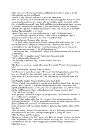 Alpha mode now. Obviously, something had happened, and he was going to get the
information he and Sam would need.
“Alistair is gone,” Edward murmured as we darted up the steps.
Inside the front room, the main confrontation was physically apparent. Lining the walls
was a ring of spectators, every vampire who had joined us, except for Alistair and the
three involved in the quarrel. Esme, Kebi, and Tia were the closest to the three vampires
in the center; in the middle of the room, Amun was hissing at Carlisle and Benjamin.
Edward’s jaw tightened and he moved quickly to Esme’s side, towing me by the hand. I
clutched Renesmee tightly to my chest.
“Amun, if you want to go, no one is forcing you to stay,” Carlisle said calmly.
“You’re stealing half my coven, Carlisle!” Amun shrieked, stabbing one finger at
Benjamin. “Is that why you called me here? To steal from me?”
Carlisle sighed, and Benjamin rolled his eyes.
“Yes, Carlisle picked a fight with the Volturi, endangered his whole family, just to lure
me here to my death,” Benjamin said sarcastically. “Be reasonable, Amun. I’m
committed to do the right thing here—I’m not joining any other coven. You can do
whatever you want, of course, as Carlisle has pointed out.”
“This won’t end well,” Amun growled. “Alistair was the only sane one here. We should
all be running.”
“Think of who you’re calling sane,” Tia murmured in a quiet aside.
“We’re all going to be slaughtered!”
“It’s not going to come to a fight,” Carlisle said in a firm voice.
“You say!”
“If it does, you can always switch sides, Amun. I’m sure the Volturi will appreciate your
help.”
Amun sneered at him. “Perhaps that is the answer.”
Carlisle’s answer was soft and sincere. “I wouldn’t hold that against you, Amun. We
have been friends for a long time, but I would never ask you to die for me.”
Amun’s voice was more controlled, too. “But you’re taking my Benjamin down with
you.”
Carlisle put his hand on Amun’s shoulder; Amun shook it off.
“I’ll stay, Carlisle, but it might be to your detriment. I will join them if that’s the road to
survival. You’re all fools to think that you can defy the Volturi.” He scowled, then
sighed, glanced at Renesmee and me, and added in an exasperated tone, “I will witness
that the child has grown. That’s nothing but the truth. Anyone would see that.”
“That’s all we’ve ever asked.”
Amun grimaced, “But not all that you are getting, it seems.” He turned on Benjamin. “I
gave you life. You’re wasting it.”
Benjamin’s face looked colder than I’d ever seen it; the expression contrasted oddly
with his boyish features. “It’s a pity you couldn’t replace my will with your own in the
process; perhaps then you would have been satisfied with me.”
Amun’s eyes narrowed. He gestured abruptly to Kebi, and they stalked past us out the
front door.
“He’s not leaving,” Edward said quietly to me, “but he’ll be keeping his distance even
more from now on. He wasn’t bluffing when he spoke of joining the Volturi.”
“Why did Alistair go?” I whispered.
“No one can be positive; he didn’t leave a note. From his mutters, it’s been clear that he
thinks a fight is inevitable. Despite his demeanor, he actually does care too much for
Carlisle to stand with the Volturi. I suppose he decided the danger was too much.”
Edward shrugged.
 