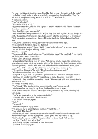 “In case I can’t keep it together, something like that. In case I decide to trash the party.”
He flashed a quick smile at what was probably an appealing thought to him. “But I’m
not here to ruin your wedding, Bella. I’m here to . . .” He trailed off.
“To make it perfect.”
“That’s a tall order.”
“Good thing you’re so tall.”
He groaned at my bad joke and then sighed. “I’m just here to be your friend. Your best
friend, one last time.”
“Sam should give you more credit.”
“Well, maybe I’m being oversensitive. Maybe they’d be here anyway, to keep an eye on
Seth. There are a lot of vampires here. Seth doesn’t take that as seriously as he should.”
“Seth knows that he’s not in any danger. He understands the Cullens better than Sam
does.”
“Sure, sure,” Jacob said, making peace before it could turn into a fight.
It was strange to have him being the diplomat.
“Sorry about those voices,” I said. “Wish I could make it better.” In so many ways.
“It’s not that bad. I’m just whining a little.”
“You’re… happy?”
“Close enough. But enough about me. You’re the star today.” He chuckled. “I bet you’re
just loving that. Center of attention.”
“Yeah. Can’t get enough attention.”
He laughed and then stared over my head. With pursed lips, he studied the shimmering
glow of the reception party, the graceful whirl of the dancers, the fluttering petals falling
from the garlands; I looked with him. It all seemed very distant from this black, quiet
space. Almost like watching the white flurries swirling inside a snow globe.
“I’ll give them this much,” he said. “They know how to throw a party.”
“Alice is an unstoppable force of nature.”
He sighed. “Song’s over. Do you think I get another one? Or is that asking too much?”
I tightened my hand around his. “You can have as many dances as you want.”
He laughed. “That would be interesting. I think I’d better stick with two, though. Don’t
want to start talk.”
We turned in another circle.
“You’d think I’d be used to telling you goodbye by now,” he murmured.
I tried to swallow the lump in my throat, but I couldn’t force it down.
Jacob looked at me and frowned. He wiped his fingers across my cheek, catching the
tears there.
“You’re not supposed to be the one crying, Bella.”
“Everyone cries at weddings,” I said thickly.
“This is what you want, right?”
“Right.”
“Then smile.”
I tried. He laughed at my grimace.
“I’m going to try to remember you like this. Pretend that . . .”
“That what? That I died?”
He clenched his teeth. He was struggling with himself—with his decision to make his
presence here a gift and not a judgment. I could guess what he wanted to say.
“No,” he finally answered. “But I’ll see you this way in my head. Pink cheeks.
Heartbeat. Two left feet. All of that.”
I deliberately stomped on his foot as hard as I could.
He smiled. “That’s my girl.”
 