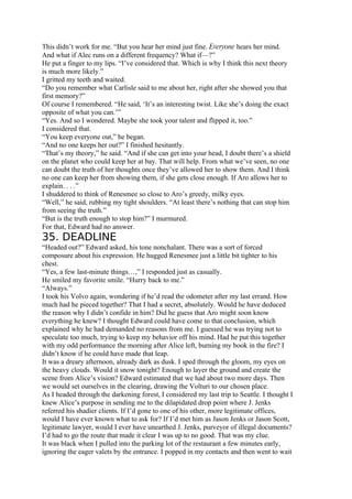 This didn’t work for me. “But you hear her mind just fine. Everyone hears her mind.
And what if Alec runs on a different frequency? What if—?”
He put a finger to my lips. “I’ve considered that. Which is why I think this next theory
is much more likely.”
I gritted my teeth and waited.
“Do you remember what Carlisle said to me about her, right after she showed you that
first memory?”
Of course I remembered. “He said, ‘It’s an interesting twist. Like she’s doing the exact
opposite of what you can.’”
“Yes. And so I wondered. Maybe she took your talent and flipped it, too.”
I considered that.
“You keep everyone out,” he began.
“And no one keeps her out?” I finished hesitantly.
“That’s my theory,” he said. “And if she can get into your head, I doubt there’s a shield
on the planet who could keep her at bay. That will help. From what we’ve seen, no one
can doubt the truth of her thoughts once they’ve allowed her to show them. And I think
no one can keep her from showing them, if she gets close enough. If Aro allows her to
explain. . . .”
I shuddered to think of Renesmee so close to Aro’s greedy, milky eyes.
“Well,” he said, rubbing my tight shoulders. “At least there’s nothing that can stop him
from seeing the truth.”
“But is the truth enough to stop him?” I murmured.
For that, Edward had no answer.
35. DEADLINE
“Headed out?” Edward asked, his tone nonchalant. There was a sort of forced
composure about his expression. He hugged Renesmee just a little bit tighter to his
chest.
“Yes, a few last-minute things…,” I responded just as casually.
He smiled my favorite smile. “Hurry back to me.”
“Always.”
I took his Volvo again, wondering if he’d read the odometer after my last errand. How
much had he pieced together? That I had a secret, absolutely. Would he have deduced
the reason why I didn’t confide in him? Did he guess that Aro might soon know
everything he knew? I thought Edward could have come to that conclusion, which
explained why he had demanded no reasons from me. I guessed he was trying not to
speculate too much, trying to keep my behavior off his mind. Had he put this together
with my odd performance the morning after Alice left, burning my book in the fire? I
didn’t know if he could have made that leap.
It was a dreary afternoon, already dark as dusk. I sped through the gloom, my eyes on
the heavy clouds. Would it snow tonight? Enough to layer the ground and create the
scene from Alice’s vision? Edward estimated that we had about two more days. Then
we would set ourselves in the clearing, drawing the Volturi to our chosen place.
As I headed through the darkening forest, I considered my last trip to Seattle. I thought I
knew Alice’s purpose in sending me to the dilapidated drop point where J. Jenks
referred his shadier clients. If I’d gone to one of his other, more legitimate offices,
would I have ever known what to ask for? If I’d met him as Jason Jenks or Jason Scott,
legitimate lawyer, would I ever have unearthed J. Jenks, purveyor of illegal documents?
I’d had to go the route that made it clear I was up to no good. That was my clue.
It was black when I pulled into the parking lot of the restaurant a few minutes early,
ignoring the eager valets by the entrance. I popped in my contacts and then went to wait
 