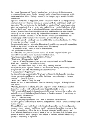 for J inside the restaurant. Though I was in a hurry to be done with this depressing
necessity and back with my family, J seemed careful to keep himself untainted by his
baser associations; I had a feeling a handoff in the dark parking lot would offend his
sensibilities.
I gave the name Jenks at the podium, and the obsequious maītre d’ led me upstairs to a
small private room with a fire crackling in a stone hearth. He took the calf-length ivory
trench coat I’d worn to disguise the fact that I was wearing Alice’s idea of appropriate
attire, and gasped quietly at my oyster satin cocktail dress. I couldn’t help being a little
flattered; I still wasn’t used to being beautiful to everyone rather than just Edward. The
maītre d’ stuttered half-formed compliments as he backed unsteadily from the room.
I stood by the fire to wait, holding my fingers close to the flame to warm them a little
before the inevitable handshake. Not that J wasn’t obviously aware that there was
something up with the Cullens, but it was still a good habit to practice.
For one half second, I wondered what it would feel like to put my hand in the fire. What
it would feel like when I burned. . . .
J’s entrance distracted my morbidity. The maītre d’ took his coat, too, and it was evident
that I was not the only one who had dressed up for this meeting.
“I’m so sorry I’m late,” J said as soon as we were alone.
“No, you’re exactly on time.”
He held out his hand, and as we shook I could feel that his fingers were still quite
noticeably warmer than mine. It didn’t seem to bother him.
“You look stunning, if I may be so bold, Mrs. Cullen.”
“Thank you, J. Please, call me Bella.”
“I must say, it’s a different experience working with you than it is with Mr. Jasper.
Much less… unsettling.” He smiled hesitantly.
“Really? I’ve always found Jasper to have a very soothing presence.”
His eyebrows pulled together. “Is that so?” he murmured politely while clearly still in
disagreement. How odd. What had Jasper done to this man?
“Have you known Jasper long?”
He sighed, looking uncomfortable. “I’ve been working with Mr. Jasper for more than
twenty years, and my old partner knew him for fifteen years before that.… He never
changes.” J cringed delicately.
“Yeah, Jasper’s kind of funny that way.”
J shook his head as if he could shake away the disturbing thoughts. “Won’t you have a
seat, Bella?”
“Actually, I’m in a bit of a hurry. I’ve got a long drive home.” As I spoke, I took the
thick white envelope with his bonus from my bag and handed it to him.
“Oh,” he said, a little catch of disappointment in his voice. He tucked the envelope into
an inside pocket of his jacket without bothering to check the amount. “I was hoping we
could speak for just a moment.”
“About?” I asked curiously.
“Well, let me get you your items first. I want to make sure you’re satisfied.”
He turned, placed his briefcase on the table, and popped the latches. He took out a legalsized
manila envelope.
Though I had no idea what I should be looking for, I opened the envelope and gave the
contents a cursory glance. J had flipped Jacob’s picture and changed the coloring so that
it wasn’t immediately evident that it was the same picture on both his passport and
driver’s license. Both looked perfectly sound to me, but that meant little. I glanced at the
picture on Vanessa Wolfe’s passport for a fraction of a second, and then looked away
quickly, a lump rising in my throat.
 