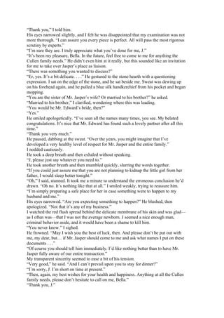 “Thank you,” I told him.
His eyes narrowed slightly, and I felt he was disappointed that my examination was not
more thorough. “I can assure you every piece is perfect. All will pass the most rigorous
scrutiny by experts.”
“I’m sure they are. I truly appreciate what you’ve done for me, J.”
“It’s been my pleasure, Bella. In the future, feel free to come to me for anything the
Cullen family needs.” He didn’t even hint at it really, but this sounded like an invitation
for me to take over Jasper’s place as liaison.
“There was something you wanted to discuss?”
“Er, yes. It’s a bit delicate. . . .” He gestured to the stone hearth with a questioning
expression. I sat on the edge of the stone, and he sat beside me. Sweat was dewing up
on his forehead again, and he pulled a blue silk handkerchief from his pocket and began
mopping.
“You are the sister of Mr. Jasper’s wife? Or married to his brother?” he asked.
“Married to his brother,” I clarified, wondering where this was leading.
“You would be Mr. Edward’s bride, then?”
“Yes.”
He smiled apologetically. “I’ve seen all the names many times, you see. My belated
congratulations. It’s nice that Mr. Edward has found such a lovely partner after all this
time.”
“Thank you very much.”
He paused, dabbing at the sweat. “Over the years, you might imagine that I’ve
developed a very healthy level of respect for Mr. Jasper and the entire family.”
I nodded cautiously.
He took a deep breath and then exhaled without speaking.
“J, please just say whatever you need to.”
He took another breath and then mumbled quickly, slurring the words together.
“If you could just assure me that you are not planning to kidnap the little girl from her
father, I would sleep better tonight.”
“Oh,” I said, stunned. It took me a minute to understand the erroneous conclusion he’d
drawn. “Oh no. It’s nothing like that at all.” I smiled weakly, trying to reassure him.
“I’m simply preparing a safe place for her in case something were to happen to my
husband and me.”
His eyes narrowed. “Are you expecting something to happen?” He blushed, then
apologized. “Not that it’s any of my business.”
I watched the red flush spread behind the delicate membrane of his skin and was glad—
as I often was—that I was not the average newborn. J seemed a nice enough man,
criminal behavior aside, and it would have been a shame to kill him.
“You never know.” I sighed.
He frowned. “May I wish you the best of luck, then. And please don’t be put out with
me, my dear, but… if Mr. Jasper should come to me and ask what names I put on these
documents . . .”
“Of course you should tell him immediately. I’d like nothing better than to have Mr.
Jasper fully aware of our entire transaction.”
My transparent sincerity seemed to ease a bit of his tension.
“Very good,” he said. “And I can’t prevail upon you to stay for dinner?”
“I’m sorry, J. I’m short on time at present.”
“Then, again, my best wishes for your health and happiness. Anything at all the Cullen
family needs, please don’t hesitate to call on me, Bella.”
“Thank you, J.”
 