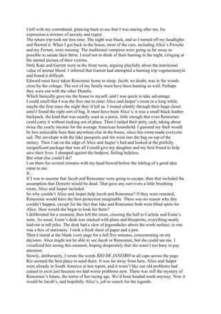 I left with my contraband, glancing back to see that J was staring after me, his
expression a mixture of anxiety and regret.
The return trip took me less time. The night was black, and so I turned off my headlights
and floored it. When I got back to the house, most of the cars, including Alice’s Porsche
and my Ferrari, were missing. The traditional vampires were going as far away as
possible to satiate their thirst. I tried not to think of their hunting in the night, cringing at
the mental picture of their victims.
Only Kate and Garrett were in the front room, arguing playfully about the nutritional
value of animal blood. I inferred that Garrett had attempted a hunting trip vegetarianstyle
and found it difficult.
Edward must have taken Renesmee home to sleep. Jacob, no doubt, was in the woods
close by the cottage. The rest of my family must have been hunting as well. Perhaps
they were out with the other Denalis.
Which basically gave me the house to myself, and I was quick to take advantage.
I could smell that I was the first one to enter Alice and Jasper’s room in a long while,
maybe the first since the night they’d left us. I rooted silently through their huge closet
until I found the right sort of bag. It must have been Alice’s; it was a small black leather
backpack, the kind that was usually used as a purse, little enough that even Renesmee
could carry it without looking out of place. Then I raided their petty cash, taking about
twice the yearly income for the average American household. I guessed my theft would
be less noticeable here than anywhere else in the house, since this room made everyone
sad. The envelope with the fake passports and IDs went into the bag on top of the
money. Then I sat on the edge of Alice and Jasper’s bed and looked at the pitifully
insignificant package that was all I could give my daughter and my best friend to help
save their lives. I slumped against the bedpost, feeling helpless.
But what else could I do?
I sat there for several minutes with my head bowed before the inkling of a good idea
came to me.
If…
If I was to assume that Jacob and Renesmee were going to escape, then that included the
assumption that Demetri would be dead. That gave any survivors a little breathing
room, Alice and Jasper included.
So why couldn’t Alice and Jasper help Jacob and Renesmee? If they were reunited,
Renesmee would have the best protection imaginable. There was no reason why this
couldn’t happen, except for the fact that Jake and Renesmee both were blind spots for
Alice. How would she begin to look for them?
I deliberated for a moment, then left the room, crossing the hall to Carlisle and Esme’s
suite. As usual, Esme’s desk was stacked with plans and blueprints, everything neatly
laid out in tall piles. The desk had a slew of pigeonholes above the work surface; in one
was a box of stationery. I took a fresh sheet of paper and a pen.
Then I stared at the blank ivory page for a full five minutes, concentrating on my
decision. Alice might not be able to see Jacob or Renesmee, but she could see me. I
visualized her seeing this moment, hoping desperately that she wasn’t too busy to pay
attention.
Slowly, deliberately, I wrote the words RIO DE JANEIRO in all caps across the page.
Rio seemed the best place to send them: It was far away from here, Alice and Jasper
were already in South America at last report, and it wasn’t like our old problems had
ceased to exist just because we had worse problems now. There was still the mystery of
Renesmee’s future, the terror of her racing age. We’d been headed south anyway. Now it
would be Jacob’s, and hopefully Alice’s, job to search for the legends.
 