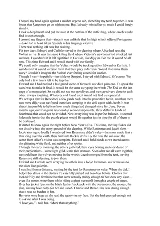 I bowed my head again against a sudden urge to sob, clenching my teeth together. It was
better that Renesmee go on without me. But I already missed her so much I could barely
stand it.
I took a deep breath and put the note at the bottom of the duffel bag, where Jacob would
find it soon enough.
I crossed my fingers that—since it was unlikely that his high school offered Portuguese
—Jake had at least taken Spanish as his language elective.
There was nothing left now but waiting.
For two days, Edward and Carlisle stayed in the clearing where Alice had seen the
Volturi arrive. It was the same killing field where Victoria’s newborns had attacked last
summer. I wondered if it felt repetitive to Carlisle, like déją vu. For me, it would be all
new. This time Edward and I would stand with our family.
We could only imagine that the Volturi would be tracking either Edward or Carlisle. I
wondered if it would surprise them that their prey didn’t run. Would that make them
wary? I couldn’t imagine the Volturi ever feeling a need for caution.
Though I was—hopefully—invisible to Demetri, I stayed with Edward. Of course. We
only had a few hours left to be together.
Edward and I had not had a last grand scene of farewell, nor did I plan one. To speak the
word was to make it final. It would be the same as typing the words The End on the last
page of a manuscript. So we did not say our goodbyes, and we stayed very close to each
other, always touching. Whatever end found us, it would not find us separated.
We set up a tent for Renesmee a few yards back into the protective forest, and then there
was more déją vu as we found ourselves camping in the cold again with Jacob. It was
almost impossible to believe how much things had changed since last June. Seven
months ago, our triangular relationship seemed impossible, three different kinds of
heartbreak that could not be avoided. Now everything was in perfect balance. It seemed
hideously ironic that the puzzle pieces would fit together just in time for all of them to
be destroyed.
It started to snow again the night before New Year’s Eve. This time, the tiny flakes did
not dissolve into the stony ground of the clearing. While Renesmee and Jacob slept—
Jacob snoring so loudly I wondered how Renesmee didn’t wake—the snow made first a
thin icing over the earth, then built into thicker drifts. By the time the sun rose, the
scene from Alice’s vision was complete. Edward and I held hands as we stared across
the glittering white field, and neither of us spoke.
Through the early morning, the others gathered, their eyes bearing mute evidence of
their preparations—some light gold, some rich crimson. Soon after we all were together,
we could hear the wolves moving in the woods. Jacob emerged from the tent, leaving
Renesmee still sleeping, to join them.
Edward and Carlisle were arraying the others into a loose formation, our witnesses to
the sides like galleries.
I watched from a distance, waiting by the tent for Renesmee to wake. When she did, I
helped her dress in the clothes I’d carefully picked out two days before. Clothes that
looked frilly and feminine but that were actually sturdy enough to not show any wear—
even if a person wore them while riding a giant werewolf through a couple of states.
Over her jacket I put on the black leather backpack with the documents, the money, the
clue, and my love notes for her and Jacob, Charlie and Renée. She was strong enough
that it was no burden to her.
Her eyes were huge as she read the agony on my face. But she had guessed enough not
to ask me what I was doing.
“I love you,” I told her. “More than anything.”
 