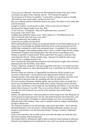 “I love you, too, Momma,” she answered. She touched the locket at her neck, which
now held a tiny photo of her, Edward, and me. “We’ll always be together.”
“In our hearts we’ll always be together,” I corrected in a whisper as quiet as a breath.
“But when the time comes today, you have to leave me.”
Her eyes widened, and she touched her hand to my cheek. The silent no was louder than
if she’d shouted it.
I fought to swallow; my throat felt swollen. “Will you do it for me? Please?”
She pressed her fingers harder to my face. Why?
“I can’t tell you,” I whispered. “But you’ll understand soon. I promise.”
In my head, I saw Jacob’s face.
I nodded, then pulled her fingers away. “Don’t think of it,” I breathed into her ear.
“Don’t tell Jacob until I tell you to run, okay?”
This she understood. She nodded, too.
I took from my pocket one last detail.
While packing Renesmee’s things, an unexpected sparkle of color had caught my eye. A
chance ray of sun through the skylight had hit the jewels on the ancient precious box
stuffed high overhead on a shelf in an untouched corner. I considered it for a moment
and then shrugged. After putting together Alice’s clues, I couldn’t hope that the coming
confrontation would be resolved peacefully. But why not try to start things out as
friendly as possible? I asked myself. What could it hurt? So I guess I must have had
some hope left after all—blind, senseless hope—because I’d scaled the shelves and
retrieved Aro’s wedding present to me.
Now I fastened the thick gold rope around my neck and felt the weight of the enormous
diamond nestle into the hollow of my throat.
“Pretty,” Renesmee whispered. Then she wrapped her arms like a vise around my neck.
I squeezed her against my chest. Interlocked this way, I carried her out of the tent and to
the clearing.
Edward cocked one eyebrow as I approached, but otherwise did not remark on my
accessory or Renesmee’s. He just put his arms tight around us both for one long
moment and then, with a deep sigh, let us go. I couldn’t see a goodbye anywhere in his
eyes. Maybe he had more hope for something after this life than he’d let on.
We took our place, Renesmee climbing agilely onto my back to leave my hands free. I
stood a few feet behind the front line made up by Carlisle, Edward, Emmett, Rosalie,
Tanya, Kate, and Eleazar. Close beside me were Benjamin and Zafrina; it was my job to
protect them as long as I was able. They were our best offensive weapons. If the Volturi
were the ones who could not see, even for a few moments, that would change
everything.
Zafrina was rigid and fierce, with Senna almost a mirror image at her side. Benjamin sat
on the ground, his palms pressed to the dirt, and muttered quietly about fault lines. Last
night, he’d strewn piles of boulders in natural-looking, now snow-covered heaps all
along the back of the meadow. They weren’t enough to injure a vampire, but hopefully
enough to distract one.
The witnesses clustered to our left and right, some nearer than others—those who had
declared themselves were the closest. I noticed Siobhan rubbing her temples, her eyes
closed in concentration; was she humoring Carlisle? Trying to visualize a diplomatic
resolution?
In the woods behind us, the invisible wolves were still and ready; we could only hear
their heavy panting, their beating hearts.
The clouds rolled in, diffusing the light so that it could have been morning or afternoon.
Edward’s eyes tightened as he scrutinized the view, and I was sure he was seeing this
 