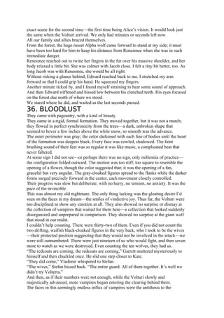 exact scene for the second time—the first time being Alice’s vision. It would look just
the same when the Volturi arrived. We only had minutes or seconds left now.
All our family and allies braced themselves.
From the forest, the huge russet Alpha wolf came forward to stand at my side; it must
have been too hard for him to keep his distance from Renesmee when she was in such
immediate danger.
Renesmee reached out to twine her fingers in the fur over his massive shoulder, and her
body relaxed a little bit. She was calmer with Jacob close. I felt a tiny bit better, too. As
long Jacob was with Renesmee, she would be all right.
Without risking a glance behind, Edward reached back to me. I stretched my arm
forward so that I could grip his hand. He squeezed my fingers.
Another minute ticked by, and I found myself straining to hear some sound of approach.
And then Edward stiffened and hissed low between his clenched teeth. His eyes focused
on the forest due north of where we stood.
We stared where he did, and waited as the last seconds passed.
36. BLOODLUST
They came with pageantry, with a kind of beauty.
They came in a rigid, formal formation. They moved together, but it was not a march;
they flowed in perfect synchronicity from the trees—a dark, unbroken shape that
seemed to hover a few inches above the white snow, so smooth was the advance.
The outer perimeter was gray; the color darkened with each line of bodies until the heart
of the formation was deepest black. Every face was cowled, shadowed. The faint
brushing sound of their feet was so regular it was like music, a complicated beat that
never faltered.
At some sign I did not see—or perhaps there was no sign, only millennia of practice—
the configuration folded outward. The motion was too stiff, too square to resemble the
opening of a flower, though the color suggested that; it was the opening of a fan,
graceful but very angular. The gray-cloaked figures spread to the flanks while the darker
forms surged precisely forward in the center, each movement closely controlled.
Their progress was slow but deliberate, with no hurry, no tension, no anxiety. It was the
pace of the invincible.
This was almost my old nightmare. The only thing lacking was the gloating desire I’d
seen on the faces in my dream—the smiles of vindictive joy. Thus far, the Volturi were
too disciplined to show any emotion at all. They also showed no surprise or dismay at
the collection of vampires that waited for them here—a collection that looked suddenly
disorganized and unprepared in comparison. They showed no surprise at the giant wolf
that stood in our midst.
I couldn’t help counting. There were thirty-two of them. Even if you did not count the
two drifting, waifish black-cloaked figures in the very back, who I took to be the wives
—their protected position suggesting that they would not be involved in the attack—we
were still outnumbered. There were just nineteen of us who would fight, and then seven
more to watch as we were destroyed. Even counting the ten wolves, they had us.
“The redcoats are coming, the redcoats are coming,” Garrett muttered mysteriously to
himself and then chuckled once. He slid one step closer to Kate.
“They did come,” Vladimir whispered to Stefan.
“The wives,” Stefan hissed back. “The entire guard. All of them together. It’s well we
didn’t try Volterra.”
And then, as if their numbers were not enough, while the Volturi slowly and
majestically advanced, more vampires began entering the clearing behind them.
The faces in this seemingly endless influx of vampires were the antithesis to the
 