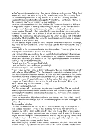 Volturi’s expressionless discipline—they wore a kaleidoscope of emotions. At first there
was the shock and even some anxiety as they saw the unexpected force awaiting them.
But that concern passed quickly; they were secure in their overwhelming numbers,
secure in their position behind the unstoppable Volturi force. Their features returned to
the expression they’d worn before we’d surprised them.
It was easy enough to understand their mindset—the faces were that explicit. This was
an angry mob, whipped to a frenzy and slavering for justice. I did not fully realize the
vampire world’s feeling toward the immortal children before I read these faces.
It was clear that this motley, disorganized horde—more than forty vampires altogether
—was the Volturi’s own kind of witness. When we were dead, they would spread the
word that the criminals had been eradicated, that the Volturi had acted with nothing but
impartiality. Most looked like they hoped for more than just an opportunity to witness—
they wanted to help tear and burn.
We didn’t have a prayer. Even if we could somehow neutralize the Volturi’s advantages,
they could still bury us in bodies. Even if we killed Demetri, Jacob would not be able to
outrun this.
I could feel it as the same comprehension sunk in around me. Despair weighted the air,
pushing me down with more pressure than before.
One vampire in the opposing force did not seem to belong to either party; I recognized
Irina as she hesitated in between the two companies, her expression unique among the
others. Irina’s horrified gaze was locked on Tanya’s position in the front line. Edward
snarled, a very low but fervent sound.
“Alistair was right,” he murmured to Carlisle.
I watched Carlisle glance at Edward questioningly.
“Alistair was right?” Tanya whispered.
“They—Caius and Aro—come to destroy and acquire,” Edward breathed almost silently
back; only our side could hear. “They have many layers of strategy already in place. If
Irina’s accusation had somehow proven to be false, they were committed to find another
reason to take offense. But they can see Renesmee now, so they are perfectly sanguine
about their course. We could still attempt to defend against their other contrived
charges, but first they have to stop, to hear the truth about Renesmee.” Then, even
lower. “Which they have no intention of doing.”
Jacob gave a strange little huff.
And then, unexpectedly, two seconds later, the procession did halt. The low music of
perfectly synchronized movements turned to silence. The flawless discipline remained
unbroken; the Volturi froze into absolute stillness as one. They stood about a hundred
yards away from us.
Behind me, to the sides, I heard the beating of large hearts, closer than before. I risked
glances to the left and the right from the corners of my eyes to see what had stopped the
Volturi advance.
The wolves had joined us.
On either side of our uneven line, the wolves branched out in long, bordering arms. I
only spared a fraction of a second to note that there were more than ten wolves, to
recognize the wolves I knew and the ones I’d never seen before. There were sixteen of
them spaced evenly around us—seventeen total, counting Jacob. It was clear from their
heights and oversized paws that the newcomers all were very, very young. I supposed I
should have foreseen this. With so many vampires encamped in the neighborhood, a
werewolf population explosion was inevitable.
More children dying. I wondered why Sam had allowed this, and then I realized he had
no other choice. If any of the wolves stood with us, the Volturi would be sure to search
 