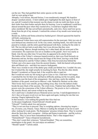 out the rest. They had gambled their entire species on this stand.
And we were going to lose.
Abruptly, I was furious. Beyond furious, I was murderously enraged. My hopeless
despair vanished entirely. A faint reddish glow highlighted the dark figures in front of
me, and all I wanted in that moment was the chance to sink my teeth into them, to rip
their limbs from their bodies and pile them for burning. I was so maddened I could have
danced around the pyre where they roasted alive; I would have laughed while their
ashes smoldered. My lips curved back automatically, and a low, fierce snarl tore up my
throat from the pit of my stomach. I realized the corners of my mouth were turned up in
a smile.
Beside me, Zafrina and Senna echoed my hushed growl. Edward squeezed the hand he
still held, cautioning me.
The shadowed Volturi faces were still expressionless for the most part. Only two sets of
eyes betrayed any emotion at all. In the very center, touching hands, Aro and Caius had
paused to evaluate, and the entire guard had paused with them, waiting for the order to
kill. The two did not look at each other, but it was obvious that they were
communicating. Marcus, though touching Aro’s other hand, did not seem part of the
conversation. His expression was not as mindless as the guards’, but it was nearly as
blank. Like the one other time I’d seen him, he appeared to be utterly bored.
The bodies of the Volturi’s witnesses leaned toward us, their eyes fixed furiously on
Renesmee and me, but they stayed near the fringe of the forest, leaving a wide berth
between themselves and the Volturi soldiers. Only Irina hovered close behind the
Volturi, just a few paces away from the ancient females—both fair-haired with powdery
skin and filmed eyes—and their two massive bodyguards.
There was a woman in one of the darker gray cloaks just behind Aro. I couldn’t be sure,
but it looked like she might actually be touching his back. Was this the other shield,
Renata? I wondered, as Eleazar had, if she would be able to repel me.
But I would not waste my life trying to get to Caius or Aro. I had more vital targets.
I searched the line for them now and had no difficulty picking out the two petite, deep
gray cloaks near the heart of the arrangement. Alec and Jane, easily the smallest
members of the guard, stood just to Marcus’s side, flanked by Demetri on the other.
Their lovely faces were smooth, giving nothing away; they wore the darkest cloaks
beside the pure black of the ancients. The witch twins, Vladimir had called them. Their
powers were the cornerstone of the Volturi offensive. The jewels in Aro’s collection.
My muscles flexed, and venom welled in my mouth.
Aro’s and Caius’s clouded red eyes flickered across our line. I read disappointment in
Aro’s face as his gaze roved over our faces again and again, looking for one that was
missing. Chagrin tightened his lips.
In that moment, I was nothing but grateful that Alice had run.
As the pause lengthened, I heard Edward’s breath speed.
“Edward?” Carlisle asked, low and anxious.
“They’re not sure how to proceed. They’re weighing options, choosing key targets—
me, of course, you, Eleazar, Tanya. Marcus is reading the strength of our ties to each
other, looking for weak points. The Romanians’ presence irritates them. They’re worried
about the faces they don’t recognize—Zafrina and Senna in particular—and the wolves,
naturally. They’ve never been outnumbered before. That’s what stopped them.”
“Outnumbered?” Tanya whispered incredulously.
“They don’t count their witnesses,” Edward breathed. “They are nonentities,
meaningless to the guard. Aro just enjoys an audience.”
“Should I speak?” Carlisle asked.
 