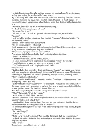 He started to say something else and then snapped his mouth closed. Struggling again,
teeth gritted against the words he didn’t want to say.
My relationship with Jacob used to be so easy. Natural as breathing. But since Edward
had come back into my life, it was a constant strain. Because—in Jacob’s eyes—by
choosing Edward, I was choosing a fate that was worse than death, or at least equivalent
to it.
“What is it, Jake? Just tell me. You can tell me anything.”
“I—I… I don’t have anything to tell you.”
“Oh please. Spit it out.”
“It’s true. It’s not… it’s—it’s a question. It’s something I want you to tell me.”
“Ask me.”
He struggled for another minute and then exhaled. “I shouldn’t. It doesn’t matter. I’m
just morbidly curious.”
Because I knew him so well, I understood.
“It’s not tonight, Jacob,” I whispered.
Jacob was even more obsessed with my humanity than Edward. He treasured every one
of my heartbeats, knowing that they were numbered.
“Oh,” he said, trying to smother his relief. “Oh.”
A new song started playing, but he didn’t notice the change this time.
“When?” he whispered.
“I don’t know for sure. A week or two, maybe.”
His voice changed, took on a defensive, mocking edge. “What’s the holdup?”
“I just didn’t want to spend my honeymoon writhing in pain.”
“You’d rather spend it how? Playing checkers? Ha ha.”
“Very funny.”
“Kidding, Bells. But, honestly, I don’t see the point. You can’t have a real honeymoon
with your vampire, so why go through the motions? Call a spade a spade. This isn’t the
first time you’ve put this off. That’s a good thing, though,” he said, suddenly earnest.
“Don’t be embarrassed about it.”
“I’m not putting anything off,” I snapped. “And yes I can have a real honeymoon! I can
do anything I want! Butt out!”
He stopped our slow circling abruptly. For a moment, I wondered if he’d finally noticed
the music change, and I scrambled in my head for a way to patch up our little tiff before
he said goodbye to me. We shouldn’t part on this note.
And then his eyes bulged wide with a strange kind of confused horror.
“What?” he gasped. “What did you say?”
“About what… ? Jake? What’s wrong?”
“What do you mean? Have a real honeymoon? While you’re still human? Are you
kidding? That’s a sick joke, Bella!”
I glared at him. “I said butt out, Jake. This is so not your business. I shouldn’t have…
we shouldn’t even be talking about this. It’s private—”
His enormous hands gripped the tops of my arms, wrapping all the way around, fingers
overlapping.
“Ow, Jake! Let go!”
He shook me.
“Bella! Have you lost your mind? You can’t be that stupid! Tell me you’re joking!”
He shook me again. His hands, tight as tourniquets, were quivering, sending vibrations
deep into my bones.
“Jake—stop!”
The darkness was suddenly very crowded.
 