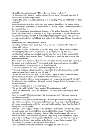 Edward hesitated, then nodded. “This is the only chance you’ll get.”
Carlisle squared his shoulders and paced several steps ahead of our defensive line. I
hated to see him alone, unprotected.
He spread his arms, holding his palms up as if in greeting. “Aro, my old friend. It’s been
centuries.”
The white clearing was dead silent for a long moment. I could feel the tension rolling
off Edward as he listened to Aro’s assessment of Carlisle’s words. The strain mounted as
the seconds ticked by.
And then Aro stepped forward out of the center of the Volturi formation. The shield,
Renata, moved with him as if the tips of her fingers were sewn to his robe. For the first
time, the Volturi ranks reacted. A muttered grumble rolled through the line, eyebrows
lowered into scowls, lips curled back from teeth. A few of the guard leaned forward into
a crouch.
Aro held one hand up toward them. “Peace.”
He walked just a few paces more, then cocked his head to one side. His milky eyes
glinted with curiosity.
“Fair words, Carlisle,” he breathed in his thin, wispy voice. “They seem out of place,
considering the army you’ve assembled to kill me, and to kill my dear ones.”
Carlisle shook his head and stretched his right hand forward as if there were not still
almost a hundred yards between them. “You have but to touch my hand to know that
was never my intent.”
Aro’s shrewd eyes narrowed. “But how can your intent possibly matter, dear Carlisle, in
the face of what you have done?” He frowned, and a shadow of sadness crossed his
features—whether it was genuine or not, I could not tell.
“I have not committed the crime you are here to punish me for.”
“Then step aside and let us punish those responsible. Truly, Carlisle, nothing would
please me more than to preserve your life today.”
“No one has broken the law, Aro. Let me explain.” Again, Carlisle offered his hand.
Before Aro could answer, Caius drifted swiftly forward to Aro’s side.
“So many pointless rules, so many unnecessary laws you create for yourself, Carlisle,”
the white-haired ancient hissed. “How is it possible that you defend the breaking of one
that truly matters?”
“The law is not broken. If you would listen—”
“We see the child, Carlisle,” Caius snarled. “Do not treat us as fools.”
“She is not an immortal. She is not a vampire. I can easily prove this with just a few
moments—”
Caius cut him off. “If she is not one of the forbidden, then why have you massed a
battalion to protect her?”
“Witnesses, Caius, just as you have brought.” Carlisle gestured to the angry horde at the
edge of the woods; some of them growled in response. “Any one of these friends can
tell you the truth about the child. Or you could just look at her, Caius. See the flush of
human blood in her cheeks.”
“Artifice!” Caius snapped. “Where is the informer? Let her come forward!” He craned
his neck around until he spotted Irina lingering behind the wives. “You! Come!”
Irina stared at him uncomprehendingly, her face like that of someone who has not
entirely awakened from a hideous nightmare. Impatiently, Caius snapped his fingers.
One of the wives’ huge bodyguards moved to Irina’s side and prodded her roughly in
the back. Irina blinked twice and then walked slowly toward Caius in a daze. She
stopped several yards short, her eyes still on her sisters.
Caius closed the distance between them and slapped her across the face.
 
