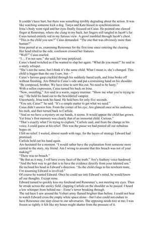 It couldn’t have hurt, but there was something terribly degrading about the action. It was
like watching someone kick a dog. Tanya and Kate hissed in synchronization.
Irina’s body went rigid and her eyes finally focused on Caius. He pointed one clawed
finger at Renesmee, where she clung to my back, her fingers still tangled in Jacob’s fur.
Caius turned entirely red in my furious view. A growl rumbled through Jacob’s chest.
“This is the child you saw?” Caius demanded. “The one that was obviously more than
human?”
Irina peered at us, examining Renesmee for the first time since entering the clearing.
Her head tilted to the side, confusion crossed her features.
“Well?” Caius snarled.
“I… I’m not sure,” she said, her tone perplexed.
Caius’s hand twitched as if he wanted to slap her again. “What do you mean?” he said in
a steely whisper.
“She’s not the same, but I think it’s the same child. What I mean is, she’s changed. This
child is bigger than the one I saw, but—”
Caius’s furious gasp crackled through his suddenly bared teeth, and Irina broke off
without finishing. Aro flitted to Caius’s side and put a restraining hand on his shoulder.
“Be composed, brother. We have time to sort this out. No need to be hasty.”
With a sullen expression, Caius turned his back on Irina.
“Now, sweetling,” Aro said in a warm, sugary murmur. “Show me what you’re trying to
say.” He held his hand out to the bewildered vampire.
Uncertainly, Irina took his hand. He held hers for only five seconds.
“You see, Caius?” he said. “It’s a simple matter to get what we need.”
Caius didn’t answer him. From the corner of his eye, Aro glanced once at his audience,
his mob, and then turned back to Carlisle.
“And so we have a mystery on our hands, it seems. It would appear the child has grown.
Yet Irina’s first memory was clearly that of an immortal child. Curious.”
“That’s exactly what I’m trying to explain,” Carlisle said, and from the change in his
voice, I could guess at his relief. This was the pause we had pinned all our nebulous
hopes on.
I felt no relief. I waited, almost numb with rage, for the layers of strategy Edward had
promised.
Carlisle held out his hand again.
Aro hesitated for a moment. “I would rather have the explanation from someone more
central to the story, my friend. Am I wrong to assume that this breach was not of your
making?”
“There was no breach.”
“Be that as it may, I will have every facet of the truth.” Aro’s feathery voice hardened.
“And the best way to get that is to have the evidence directly from your talented son.”
He inclined his head in Edward’s direction. “As the child clings to his newborn mate,
I’m assuming Edward is involved.”
Of course he wanted Edward. Once he could see into Edward’s mind, he would know
all our thoughts. Except mine.
Edward turned to quickly kiss my forehead and Renesmee’s, not meeting my eyes. Then
he strode across the snowy field, clapping Carlisle on the shoulder as he passed. I heard
a low whimper from behind me—Esme’s terror breaking through.
The red haze I saw around the Volturi army flamed brighter than before. I could not bear
to watch Edward cross the empty white space alone—but I also could not endure to
have Renesmee one step closer to our adversaries. The opposing needs tore at me; I was
frozen so tightly it felt like my bones might shatter from the pressure of it.
 