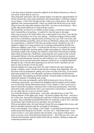 I saw Jane smile as Edward crossed the midpoint in the distance between us, when he
was closer to them than he was to us.
That smug little smile did it. My fury peaked, higher even than the raging bloodlust I’d
felt the moment the wolves had committed to this doomed fight. I could taste madness
on my tongue—I felt it flow through me like a tidal wave of pure power. My muscles
tightened, and I acted automatically. I threw my shield with all the force in my mind,
flung it across the impossible expanse of the field—ten times my best distance—like a
javelin. My breath rushed out in a huff with the exertion.
The shield blew out from me in a bubble of sheer energy, a mushroom cloud of liquid
steel. It pulsed like a living thing—I could feel it, from the apex to the edges.
There was no recoil to the elastic fabric now; in that instant of raw force, I saw that the
backlash I’d felt before was of my own making—I had been clinging to that invisible
part of me in self-defense, subconsciously unwilling to let it go. Now I set it free, and
my shield exploded a good fifty yards out from me effortlessly, taking only a fraction of
my concentration. I could feel it flex like just another muscle, obedient to my will. I
pushed it, shaped it to a long, pointed oval. Everything underneath the flexible iron
shield was suddenly a part of me—I could feel the life force of everything it covered
like points of bright heat, dazzling sparks of light surrounding me. I thrust the shield
forward the length of the clearing, and exhaled in relief when I felt Edward’s brilliant
light within my protection. I held there, contracting this new muscle so that it closely
surrounded Edward, a thin but unbreakable sheet between his body and our enemies.
Barely a second had passed. Edward was still walking to Aro. Everything had changed
absolutely, but no one had noticed the explosion except for me. A startled laugh burst
through my lips. I felt the others glancing at me and saw Jacob’s big black eye roll
down to stare at me like I’d lost my mind.
Edward stopped a few steps away from Aro, and I realized with some chagrin that
though I certainly could, I should not prevent this exchange from happening. This was
the point of all our preparations: getting Aro to hear our side of the story. It was almost
physically painful to do it, but reluctantly I pulled my shield back and left Edward
exposed again. The laughing mood had vanished. I focused totally on Edward, ready to
shield him instantly if something went wrong.
Edward’s chin came up arrogantly, and he held his hand out to Aro as if he were
conferring a great honor. Aro seemed only delighted with his attitude, but his delight
was not universal. Renata fluttered nervously in Aro’s shadow. Caius’s scowl was so
deep it looked like his papery, translucent skin would crease permanently. Little Jane
showed her teeth, and beside her Alec’s eyes narrowed in concentration. I guessed that
he was ready, like me, to act at a second’s notice.
Aro closed the distance without pause—and really, what did he have to fear? The
hulking shadows of the lighter gray cloaks—the brawny fighters like Felix—were but a
few yards away. Jane and her burning gift could throw Edward on the ground, writhing
in agony. Alec could blind and deafen him before he could take a step in Aro’s direction.
No one knew that I had the power to stop them, not even Edward.
With an untroubled smile, Aro took Edward’s hand. His eyes snapped shut at once, and
then his shoulders hunched under the onslaught of information.
Every secret thought, every strategy, every insight—everything Edward had heard in the
minds around him during the last month—was now Aro’s. And further back—every
vision of Alice’s, every quiet moment with our family, every picture in Renesmee’s
head, every kiss, every touch between Edward and me… All of that was Aro’s now, too.
I hissed with frustration, and the shield roiled with my irritation, shifting its shape and
contracting around our side.
 
