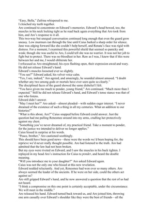 “Easy, Bella,” Zafrina whispered to me.
I clenched my teeth together.
Aro continued to concentrate on Edward’s memories. Edward’s head bowed, too, the
muscles in his neck locking tight as he read back again everything that Aro took from
him, and Aro’s response to it all.
This two-way but unequal conversation continued long enough that even the guard grew
uneasy. Low murmurs ran through the line until Caius barked a sharp order for silence.
Jane was edging forward like she couldn’t help herself, and Renata’s face was rigid with
distress. For a moment, I examined this powerful shield that seemed so panicky and
weak; though she was useful to Aro, I could tell she was no warrior. It was not her job to
fight but to protect. There was no bloodlust in her. Raw as I was, I knew that if this were
between her and me, I would obliterate her.
I refocused as Aro straightened, his eyes flashing open, their expression awed and wary.
He did not release Edward’s hand.
Edward’s muscles loosened ever so slightly.
“You see?” Edward asked, his velvet voice calm.
“Yes, I see, indeed,” Aro agreed, and amazingly, he sounded almost amused. “I doubt
whether any two among gods or mortals have ever seen quite so clearly.”
The disciplined faces of the guard showed the same disbelief I felt.
“You have given me much to ponder, young friend,” Aro continued. “Much more than I
expected.” Still he did not release Edward’s hand, and Edward’s tense stance was that of
one who listens.
Edward didn’t answer.
“May I meet her?” Aro asked—almost pleaded—with sudden eager interest. “I never
dreamed of the existence of such a thing in all my centuries. What an addition to our
histories!”
“What is this about, Aro?” Caius snapped before Edward could answer. Just the
question had me pulling Renesmee around into my arms, cradling her protectively
against my chest.
“Something you’ve never dreamed of, my practical friend. Take a moment to ponder,
for the justice we intended to deliver no longer applies.”
Caius hissed in surprise at his words.
“Peace, brother,” Aro cautioned soothingly.
This should have been good news—these were the words we’d been hoping for, the
reprieve we’d never really thought possible. Aro had listened to the truth. Aro had
admitted that the law had not been broken.
But my eyes were riveted on Edward, and I saw the muscles in his back tighten. I
replayed in my head Aro’s instruction for Caius to ponder, and heard the double
meaning.
“Will you introduce me to your daughter?” Aro asked Edward again.
Caius was not the only one who hissed at this new revelation.
Edward nodded reluctantly. And yet, Renesmee had won over so many others. Aro
always seemed the leader of the ancients. If he were on her side, could the others act
against us?
Aro still gripped Edward’s hand, and he now answered a question that the rest of us had
not heard.
“I think a compromise on this one point is certainly acceptable, under the circumstance.
We will meet in the middle.”
Aro released his hand. Edward turned back toward us, and Aro joined him, throwing
one arm casually over Edward’s shoulder like they were the best of friends—all the
 