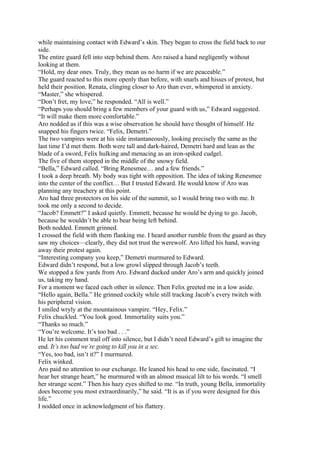 while maintaining contact with Edward’s skin. They began to cross the field back to our
side.
The entire guard fell into step behind them. Aro raised a hand negligently without
looking at them.
“Hold, my dear ones. Truly, they mean us no harm if we are peaceable.”
The guard reacted to this more openly than before, with snarls and hisses of protest, but
held their position. Renata, clinging closer to Aro than ever, whimpered in anxiety.
“Master,” she whispered.
“Don’t fret, my love,” he responded. “All is well.”
“Perhaps you should bring a few members of your guard with us,” Edward suggested.
“It will make them more comfortable.”
Aro nodded as if this was a wise observation he should have thought of himself. He
snapped his fingers twice. “Felix, Demetri.”
The two vampires were at his side instantaneously, looking precisely the same as the
last time I’d met them. Both were tall and dark-haired, Demetri hard and lean as the
blade of a sword, Felix hulking and menacing as an iron-spiked cudgel.
The five of them stopped in the middle of the snowy field.
“Bella,” Edward called. “Bring Renesmee… and a few friends.”
I took a deep breath. My body was tight with opposition. The idea of taking Renesmee
into the center of the conflict… But I trusted Edward. He would know if Aro was
planning any treachery at this point.
Aro had three protectors on his side of the summit, so I would bring two with me. It
took me only a second to decide.
“Jacob? Emmett?” I asked quietly. Emmett, because he would be dying to go. Jacob,
because he wouldn’t be able to bear being left behind.
Both nodded. Emmett grinned.
I crossed the field with them flanking me. I heard another rumble from the guard as they
saw my choices—clearly, they did not trust the werewolf. Aro lifted his hand, waving
away their protest again.
“Interesting company you keep,” Demetri murmured to Edward.
Edward didn’t respond, but a low growl slipped through Jacob’s teeth.
We stopped a few yards from Aro. Edward ducked under Aro’s arm and quickly joined
us, taking my hand.
For a moment we faced each other in silence. Then Felix greeted me in a low aside.
“Hello again, Bella.” He grinned cockily while still tracking Jacob’s every twitch with
his peripheral vision.
I smiled wryly at the mountainous vampire. “Hey, Felix.”
Felix chuckled. “You look good. Immortality suits you.”
“Thanks so much.”
“You’re welcome. It’s too bad . . .”
He let his comment trail off into silence, but I didn’t need Edward’s gift to imagine the
end. It’s too bad we’re going to kill you in a sec.
“Yes, too bad, isn’t it?” I murmured.
Felix winked.
Aro paid no attention to our exchange. He leaned his head to one side, fascinated. “I
hear her strange heart,” he murmured with an almost musical lilt to his words. “I smell
her strange scent.” Then his hazy eyes shifted to me. “In truth, young Bella, immortality
does become you most extraordinarily,” he said. “It is as if you were designed for this
life.”
I nodded once in acknowledgment of his flattery.
 