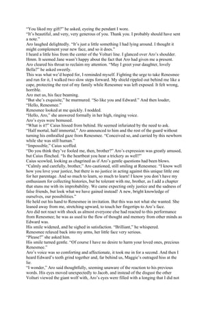 “You liked my gift?” he asked, eyeing the pendant I wore.
“It’s beautiful, and very, very generous of you. Thank you. I probably should have sent
a note.”
Aro laughed delightedly. “It’s just a little something I had lying around. I thought it
might complement your new face, and so it does.”
I heard a little hiss from the center of the Volturi line. I glanced over Aro’s shoulder.
Hmm. It seemed Jane wasn’t happy about the fact that Aro had given me a present.
Aro cleared his throat to reclaim my attention. “May I greet your daughter, lovely
Bella?” he asked sweetly.
This was what we’d hoped for, I reminded myself. Fighting the urge to take Renesmee
and run for it, I walked two slow steps forward. My shield rippled out behind me like a
cape, protecting the rest of my family while Renesmee was left exposed. It felt wrong,
horrible.
Aro met us, his face beaming.
“But she’s exquisite,” he murmured. “So like you and Edward.” And then louder,
“Hello, Renesmee.”
Renesmee looked at me quickly. I nodded.
“Hello, Aro,” she answered formally in her high, ringing voice.
Aro’s eyes were bemused.
“What is it?” Caius hissed from behind. He seemed infuriated by the need to ask.
“Half mortal, half immortal,” Aro announced to him and the rest of the guard without
turning his enthralled gaze from Renesmee. “Conceived so, and carried by this newborn
while she was still human.”
“Impossible,” Caius scoffed.
“Do you think they’ve fooled me, then, brother?” Aro’s expression was greatly amused,
but Caius flinched. “Is the heartbeat you hear a trickery as well?”
Caius scowled, looking as chagrined as if Aro’s gentle questions had been blows.
“Calmly and carefully, brother,” Aro cautioned, still smiling at Renesmee. “I know well
how you love your justice, but there is no justice in acting against this unique little one
for her parentage. And so much to learn, so much to learn! I know you don’t have my
enthusiasm for collecting histories, but be tolerant with me, brother, as I add a chapter
that stuns me with its improbability. We came expecting only justice and the sadness of
false friends, but look what we have gained instead! A new, bright knowledge of
ourselves, our possibilities.”
He held out his hand to Renesmee in invitation. But this was not what she wanted. She
leaned away from me, stretching upward, to touch her fingertips to Aro’s face.
Aro did not react with shock as almost everyone else had reacted to this performance
from Renesmee; he was as used to the flow of thought and memory from other minds as
Edward was.
His smile widened, and he sighed in satisfaction. “Brilliant,” he whispered.
Renesmee relaxed back into my arms, her little face very serious.
“Please?” she asked him.
His smile turned gentle. “Of course I have no desire to harm your loved ones, precious
Renesmee.”
Aro’s voice was so comforting and affectionate, it took me in for a second. And then I
heard Edward’s teeth grind together and, far behind us, Maggie’s outraged hiss at the
lie.
“I wonder,” Aro said thoughtfully, seeming unaware of the reaction to his previous
words. His eyes moved unexpectedly to Jacob, and instead of the disgust the other
Volturi viewed the giant wolf with, Aro’s eyes were filled with a longing that I did not
 