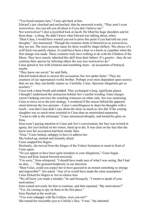 “You breed mutants here,” Caius spit back at him.
Edward’s jaw clenched and unclenched, then he answered evenly, “They aren’t even
werewolves. Aro can tell you all about it if you don’t believe me.”
Not werewolves? I shot a mystified look at Jacob. He lifted his huge shoulders and let
them drop—a shrug. He didn’t know what Edward was talking about, either.
“Dear Caius, I would have warned you not to press this point if you had told me your
thoughts,” Aro murmured. “Though the creatures think of themselves as werewolves,
they are not. The more accurate name for them would be shape-shifters. The choice of a
wolf form was purely chance. It could have been a bear or a hawk or a panther when the
first change was made. These creatures truly have nothing to do with the Children of the
Moon. They have merely inherited this skill from their fathers. It’s genetic—they do not
continue their species by infecting others the way true werewolves do.”
Caius glared at Aro with irritation and something more—an accusation of betrayal,
maybe.
“They know our secret,” he said flatly.
Edward looked about to answer this accusation, but Aro spoke faster. “They are
creatures of our supernatural world, brother. Perhaps even more dependent upon secrecy
than we are; they can hardly expose us. Carefully, Caius. Specious allegations get us
nowhere.”
Caius took a deep breath and nodded. They exchanged a long, significant glance.
I thought I understood the instruction behind Aro’s careful wording. False charges
weren’t helping convince the watching witnesses on either side; Aro was cautioning
Caius to move on to the next strategy. I wondered if the reason behind the apparent
strain between the two ancients—Caius’s unwillingness to share his thoughts with a
touch—was that Caius didn’t care about the show as much as Aro did. If the coming
slaughter was so much more essential to Caius than an untarnished reputation.
“I want to talk to the informant,” Caius announced abruptly, and turned his glare on
Irina.
Irina wasn’t paying attention to Caius and Aro’s conversation; her face was twisted in
agony, her eyes locked on her sisters, lined up to die. It was clear on her face that she
knew now her accusation had been totally false.
“Irina,” Caius barked, unhappy to have to address her.
She looked up, startled and instantly afraid.
Caius snapped his fingers.
Hesitantly, she moved from the fringes of the Volturi formation to stand in front of
Caius again.
“So you appear to have been quite mistaken in your allegations,” Caius began.
Tanya and Kate leaned forward anxiously.
“I’m sorry,” Irina whispered. “I should have made sure of what I was seeing. But I had
no idea. . . .” She gestured helplessly in our direction.
“Dear Caius, could you expect her to have guessed in an instant something so strange
and impossible?” Aro asked. “Any of us would have made the same assumption.”
Caius flicked his fingers at Aro to silence him.
“We all know you made a mistake,” he said brusquely. “I meant to speak of your
motivations.”
Irina waited nervously for him to continue, and then repeated, “My motivations?”
“Yes, for coming to spy on them in the first place.”
Irina flinched at the word spy.
“You were unhappy with the Cullens, were you not?”
She turned her miserable eyes to Carlisle’s face. “I was,” she admitted.
 