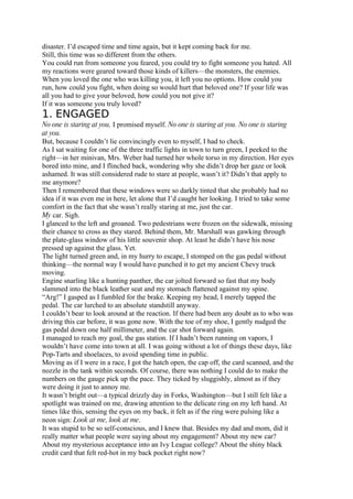 disaster. I’d escaped time and time again, but it kept coming back for me.
Still, this time was so different from the others.
You could run from someone you feared, you could try to fight someone you hated. All
my reactions were geared toward those kinds of killers—the monsters, the enemies.
When you loved the one who was killing you, it left you no options. How could you
run, how could you fight, when doing so would hurt that beloved one? If your life was
all you had to give your beloved, how could you not give it?
If it was someone you truly loved?
1. ENGAGED
No one is staring at you, I promised myself. No one is staring at you. No one is staring
at you.
But, because I couldn’t lie convincingly even to myself, I had to check.
As I sat waiting for one of the three traffic lights in town to turn green, I peeked to the
right—in her minivan, Mrs. Weber had turned her whole torso in my direction. Her eyes
bored into mine, and I flinched back, wondering why she didn’t drop her gaze or look
ashamed. It was still considered rude to stare at people, wasn’t it? Didn’t that apply to
me anymore?
Then I remembered that these windows were so darkly tinted that she probably had no
idea if it was even me in here, let alone that I’d caught her looking. I tried to take some
comfort in the fact that she wasn’t really staring at me, just the car.
My car. Sigh.
I glanced to the left and groaned. Two pedestrians were frozen on the sidewalk, missing
their chance to cross as they stared. Behind them, Mr. Marshall was gawking through
the plate-glass window of his little souvenir shop. At least he didn’t have his nose
pressed up against the glass. Yet.
The light turned green and, in my hurry to escape, I stomped on the gas pedal without
thinking—the normal way I would have punched it to get my ancient Chevy truck
moving.
Engine snarling like a hunting panther, the car jolted forward so fast that my body
slammed into the black leather seat and my stomach flattened against my spine.
“Arg!” I gasped as I fumbled for the brake. Keeping my head, I merely tapped the
pedal. The car lurched to an absolute standstill anyway.
I couldn’t bear to look around at the reaction. If there had been any doubt as to who was
driving this car before, it was gone now. With the toe of my shoe, I gently nudged the
gas pedal down one half millimeter, and the car shot forward again.
I managed to reach my goal, the gas station. If I hadn’t been running on vapors, I
wouldn’t have come into town at all. I was going without a lot of things these days, like
Pop-Tarts and shoelaces, to avoid spending time in public.
Moving as if I were in a race, I got the hatch open, the cap off, the card scanned, and the
nozzle in the tank within seconds. Of course, there was nothing I could do to make the
numbers on the gauge pick up the pace. They ticked by sluggishly, almost as if they
were doing it just to annoy me.
It wasn’t bright out—a typical drizzly day in Forks, Washington—but I still felt like a
spotlight was trained on me, drawing attention to the delicate ring on my left hand. At
times like this, sensing the eyes on my back, it felt as if the ring were pulsing like a
neon sign: Look at me, look at me.
It was stupid to be so self-conscious, and I knew that. Besides my dad and mom, did it
really matter what people were saying about my engagement? About my new car?
About my mysterious acceptance into an Ivy League college? About the shiny black
credit card that felt red-hot in my back pocket right now?
 