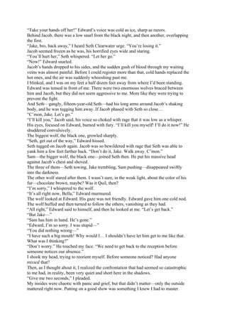 “Take your hands off her!” Edward’s voice was cold as ice, sharp as razors.
Behind Jacob, there was a low snarl from the black night, and then another, overlapping
the first.
“Jake, bro, back away,” I heard Seth Clearwater urge. “You’re losing it.”
Jacob seemed frozen as he was, his horrified eyes wide and staring.
“You’ll hurt her,” Seth whispered. “Let her go.”
“Now!” Edward snarled.
Jacob’s hands dropped to his sides, and the sudden gush of blood through my waiting
veins was almost painful. Before I could register more than that, cold hands replaced the
hot ones, and the air was suddenly whooshing past me.
I blinked, and I was on my feet a half dozen feet away from where I’d been standing.
Edward was tensed in front of me. There were two enormous wolves braced between
him and Jacob, but they did not seem aggressive to me. More like they were trying to
prevent the fight.
And Seth—gangly, fifteen-year-old Seth—had his long arms around Jacob’s shaking
body, and he was tugging him away. If Jacob phased with Seth so close…
“C’mon, Jake. Let’s go.”
“I’ll kill you,” Jacob said, his voice so choked with rage that it was low as a whisper.
His eyes, focused on Edward, burned with fury. “I’ll kill you myself! I’ll do it now!” He
shuddered convulsively.
The biggest wolf, the black one, growled sharply.
“Seth, get out of the way,” Edward hissed.
Seth tugged on Jacob again. Jacob was so bewildered with rage that Seth was able to
yank him a few feet farther back. “Don’t do it, Jake. Walk away. C’mon.”
Sam—the bigger wolf, the black one—joined Seth then. He put his massive head
against Jacob’s chest and shoved.
The three of them—Seth towing, Jake trembling, Sam pushing—disappeared swiftly
into the darkness.
The other wolf stared after them. I wasn’t sure, in the weak light, about the color of his
fur—chocolate brown, maybe? Was it Quil, then?
“I’m sorry,” I whispered to the wolf.
“It’s all right now, Bella,” Edward murmured.
The wolf looked at Edward. His gaze was not friendly. Edward gave him one cold nod.
The wolf huffed and then turned to follow the others, vanishing as they had.
“All right,” Edward said to himself, and then he looked at me. “Let’s get back.”
“But Jake—”
“Sam has him in hand. He’s gone.”
“Edward, I’m so sorry. I was stupid—”
“You did nothing wrong—”
“I have such a big mouth! Why would I… I shouldn’t have let him get to me like that.
What was I thinking?”
“Don’t worry.” He touched my face. “We need to get back to the reception before
someone notices our absence.”
I shook my head, trying to reorient myself. Before someone noticed? Had anyone
missed that?
Then, as I thought about it, I realized the confrontation that had seemed so catastrophic
to me had, in reality, been very quiet and short here in the shadows.
“Give me two seconds,” I pleaded.
My insides were chaotic with panic and grief, but that didn’t matter—only the outside
mattered right now. Putting on a good show was something I knew I had to master.
 