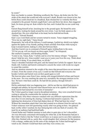 he wants!”
Kate was harder to contain. Shrieking wordlessly like Tanya, she broke into the first
stride of the attack that would end with everyone’s death. Rosalie was closest to her, but
before Rose could clinch her in a headlock, Kate shocked her so violently that Rose
crumpled to the ground. Emmett caught Kate’s arm and threw her down, then staggered
back, his knees giving out. Kate rolled to her feet, and it looked like no one could stop
her.
Garrett flung himself at her, knocking her to the ground again. He bound his arms
around hers, locking his hands around his own wrists. I saw his body spasm as she
shocked him. His eyes rolled back in his head, but his hold did not break.
“Zafrina,” Edward shouted.
Kate’s eyes went blank and her screams turned to moans. Tanya stopped struggling.
“Give me my sight back,” Tanya hissed.
Desperately, but with all the delicacy I could manage, I pulled my shield even tighter
against the sparks of my friends, peeling it back carefully from Kate while trying to
keep it around Garrett, making it a thin skin between them.
And then Garrett was in command of himself again, holding Kate to the snow.
“If I let you up, will you knock me down again, Katie?” he whispered.
She snarled in response, still thrashing blindly.
“Listen to me, Tanya, Kate,” Carlisle said in a low but intense whisper. “Vengeance
doesn’t help her now. Irina wouldn’t want you to waste your lives this way. Think about
what you’re doing. If you attack them, we all die.”
Tanya’s shoulders hunched with grief, and she leaned into Carlisle for support. Kate was
finally still. Carlisle and Garrett continued to console the sisters with words too urgent
to sound like comfort.
And my attention returned to the weight of the stares that pressed down on our moment
of chaos. From the corners of my eyes, I could see that Edward and everyone else
besides Carlisle and Garrett were on their guard again as well.
The heaviest glare came from Caius, staring with enraged disbelief at Kate and Garrett
in the snow. Aro was watching the same two, incredulity the strongest emotion on his
face. He knew what Kate could do. He had felt her potency through Edward’s
memories.
Did he understand what was happening now—did he see that my shield had grown in
strength and subtlety far beyond what Edward knew me to be capable of? Or did he
think Garrett had learned his own form of immunity?
The Volturi guard no longer stood at disciplined attention—they were crouched forward,
waiting to spring the counterstrike the moment we attacked.
Behind them, forty-three witnesses watched with very different expressions than the
ones they’d worn entering the clearing. Confusion had turned to suspicion. The
lightning-fast destruction of Irina had shaken them all. What had been her crime?
Without the immediate attack that Caius had counted on to distract from his rash act, the
Volturi witnesses were left questioning exactly what was going on here. Aro glanced
back swiftly while I watched, his face betraying him with one flash of vexation. His
need for an audience had backfired badly.
I heard Stefan and Vladimir murmur to each other in quiet glee at Aro’s discomfort.
Aro was obviously concerned with keeping his white hat, as the Romanians had put it.
But I didn’t believe that the Volturi would leave us in peace just to save their reputation.
After they finished with us, surely they would slaughter their witnesses for that purpose.
I felt a strange, sudden pity for the mass of the strangers the Volturi had brought to
watch us die. Demetri would hunt them until they were extinct, too.
 