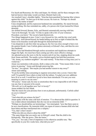 For Jacob and Renesmee, for Alice and Jasper, for Alistair, and for these strangers who
had not known what today would cost them, Demetri had to die.
Aro touched Caius’s shoulder lightly. “Irina has been punished for bearing false witness
against this child.” So that was to be their excuse. He went on. “Perhaps we should
return to the matter at hand?”
Caius straightened, and his expression hardened into unreadability. He stared forward,
seeing nothing. His face reminded me, oddly, of a person who’d just learned he’d been
demoted.
Aro drifted forward, Renata, Felix, and Demetri automatically moving with him.
“Just to be thorough,” he said, “I’d like to speak with a few of your witnesses.
Procedure, you know.” He waved a hand dismissively.
Two things happened at once. Caius’s eyes focused on Aro, and the tiny cruel smile
came back. And Edward hissed, his hands balling up in fists so tight it looked like the
bones in his knuckles would split through his diamond-hard skin.
I was desperate to ask him what was going on, but Aro was close enough to hear even
the quietest breath. I saw Carlisle glance anxiously at Edward’s face, and then his own
face hardened.
While Caius had blundered through useless accusations and injudicious attempts to
trigger the fight, Aro must have been coming up with a more effective strategy.
Aro ghosted across the snow to the far western end of our line, stopping about ten yards
from Amun and Kebi. The nearby wolves bristled angrily but held their positions.
“Ah, Amun, my southern neighbor!” Aro said warmly. “It has been so long since you’ve
visited me.”
Amun was motionless with anxiety, Kebi a statue at his side. “Time means little; I never
notice its passing,” Amun said through unmoving lips.
“So true,” Aro agreed. “But maybe you had another reason to stay away?”
Amun said nothing.
“It can be terribly time-consuming to organize newcomers into a coven. I know that
well! I’m grateful I have others to deal with the tedium. I’m glad your new additions
have fit in so well. I would have loved to have been introduced. I’m sure you were
meaning to come to see me soon.”
“Of course,” Amun said, his tone so emotionless that it was impossible to tell if there
was any fear or sarcasm in his assent.
“Oh well, we’re all together now! Isn’t it lovely?”
Amun nodded, his face blank.
“But the reason for your presence here is not as pleasant, unfortunately. Carlisle called
on you to witness?”
“Yes.”
“And what did you witness for him?”
Amun spoke with the same cold lack of emotion. “I’ve observed the child in question. It
was evident almost immediately that she was not an immortal child—”
“Perhaps we should define our terminology,” Aro interrupted, “now that there seem to
be new classifications. By immortal child, you mean of course a human child who had
been bitten and thus transformed into a vampire.”
“Yes, that’s what I meant.”
“What else did you observe about the child?”
“The same things that you surely saw in Edward’s mind. That the child is his
biologically. That she grows. That she learns.”
“Yes, yes,” Aro said, a hint of impatience in his otherwise amiable tone. “But
specifically in your few weeks here, what did you see?”
 
