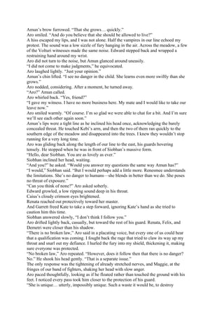 Amun’s brow furrowed. “That she grows… quickly.”
Aro smiled. “And do you believe that she should be allowed to live?”
A hiss escaped my lips, and I was not alone. Half the vampires in our line echoed my
protest. The sound was a low sizzle of fury hanging in the air. Across the meadow, a few
of the Volturi witnesses made the same noise. Edward stepped back and wrapped a
restraining hand around my wrist.
Aro did not turn to the noise, but Amun glanced around uneasily.
“I did not come to make judgments,” he equivocated.
Aro laughed lightly. “Just your opinion.”
Amun’s chin lifted. “I see no danger in the child. She learns even more swiftly than she
grows.”
Aro nodded, considering. After a moment, he turned away.
“Aro?” Amun called.
Aro whirled back. “Yes, friend?”
“I gave my witness. I have no more business here. My mate and I would like to take our
leave now.”
Aro smiled warmly. “Of course. I’m so glad we were able to chat for a bit. And I’m sure
we’ll see each other again soon.”
Amun’s lips were a tight line as he inclined his head once, acknowledging the barely
concealed threat. He touched Kebi’s arm, and then the two of them ran quickly to the
southern edge of the meadow and disappeared into the trees. I knew they wouldn’t stop
running for a very long time.
Aro was gliding back along the length of our line to the east, his guards hovering
tensely. He stopped when he was in front of Siobhan’s massive form.
“Hello, dear Siobhan. You are as lovely as ever.”
Siobhan inclined her head, waiting.
“And you?” he asked. “Would you answer my questions the same way Amun has?”
“I would,” Siobhan said. “But I would perhaps add a little more. Renesmee understands
the limitations. She’s no danger to humans—she blends in better than we do. She poses
no threat of exposure.”
“Can you think of none?” Aro asked soberly.
Edward growled, a low ripping sound deep in his throat.
Caius’s cloudy crimson eyes brightened.
Renata reached out protectively toward her master.
And Garrett freed Kate to take a step forward, ignoring Kate’s hand as she tried to
caution him this time.
Siobhan answered slowly, “I don’t think I follow you.”
Aro drifted lightly back, casually, but toward the rest of his guard. Renata, Felix, and
Demetri were closer than his shadow.
“There is no broken law,” Aro said in a placating voice, but every one of us could hear
that a qualification was coming. I fought back the rage that tried to claw its way up my
throat and snarl out my defiance. I hurled the fury into my shield, thickening it, making
sure everyone was protected.
“No broken law,” Aro repeated. “However, does it follow then that there is no danger?
No.” He shook his head gently. “That is a separate issue.”
The only response was the tightening of already stretched nerves, and Maggie, at the
fringes of our band of fighters, shaking her head with slow anger.
Aro paced thoughtfully, looking as if he floated rather than touched the ground with his
feet. I noticed every pass took him closer to the protection of his guard.
“She is unique… utterly, impossibly unique. Such a waste it would be, to destroy
 