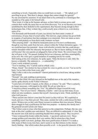 something so lovely. Especially when we could learn so much . . .” He sighed, as if
unwilling to go on. “But there is danger, danger that cannot simply be ignored.”
No one answered his assertion. It was dead silent as he continued in a monologue that
sounded as if he spoke it for himself only.
“How ironic it is that as the humans advance, as their faith in science grows and
controls their world, the more free we are from discovery. Yet, as we become ever more
uninhibited by their disbelief in the supernatural, they become strong enough in their
technologies that, if they wished, they could actually pose a threat to us, even destroy
some of us.
“For thousands and thousands of years, our secrecy has been more a matter of
convenience, of ease, than of actual safety. This last raw, angry century has given birth
to weapons of such power that they endanger even immortals. Now our status as mere
myth in truth protects us from these weak creatures we hunt.
“This amazing child”—he lifted his hand palm down as if to rest it on Renesmee,
though he was forty yards from her now, almost within the Volturi formation again—“if
we could but know her potential—know with absolute certainty that she could always
remain shrouded within the obscurity that protects us. But we know nothing of what she
will become! Her own parents are plagued by fears of her future. We cannot know what
she will grow to be.” He paused, looking first at our witnesses, and then, meaningfully,
at his own. His voice gave a good imitation of sounding torn by his words.
Still looking at his own witnesses, he spoke again. “Only the known is safe. Only the
known is tolerable. The unknown is… a vulnerability.”
Caius’s smile widened viciously.
“You’re reaching, Aro,” Carlisle said in a bleak voice.
“Peace, friend.” Aro smiled, his face as kind, his voice as gentle, as ever. “Let us not be
hasty. Let us look at this from every side.”
“May I offer a side to be considered?” Garrett petitioned in a level tone, taking another
step forward.
“Nomad,” Aro said, nodding in permission.
Garrett’s chin lifted. His eyes focused on the huddled mass at the end of the meadow,
and he spoke directly to the Volturi witnesses.
“I came here at Carlisle’s request, as the others, to witness,” he said. “That is certainly
no longer necessary, with regard to the child. We all see what she is.
“I stayed to witness something else. You.” He jabbed his finger toward the wary
vampires. “Two of you I know—Makenna, Charles—and I can see that many of you
others are also wanderers, roamers like myself. Answering to none. Think carefully on
what I tell you now.
“These ancient ones did not come here for justice as they told you. We suspected as
much, and now it has been proved. They came, misled, but with a valid excuse for their
action. Witness now as they seek flimsy excuses to continue their true mission. Witness
them struggle to find a justification for their true purpose—to destroy this family here.”
He gestured toward Carlisle and Tanya.
“The Volturi come to erase what they perceive as the competition. Perhaps, like me, you
look at this clan’s golden eyes and marvel. They are difficult to understand, it’s true. But
the ancient ones look and see something besides their strange choice. They see power.
“I have witnessed the bonds within this family—I say family and not coven. These
strange golden-eyed ones deny their very natures. But in return have they found
something worth even more, perhaps, than mere gratification of desire? I’ve made a
little study of them in my time here, and it seems to me that intrinsic to this intense
family binding—that which makes them possible at all—is the peaceful character of this
 