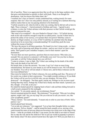 life of sacrifice. There is no aggression here like we all saw in the large southern clans
that grew and diminished so quickly in their wild feuds. There is no thought for
domination. And Aro knows this better than I do.”
I watched Aro’s face as Garrett’s words condemned him, waiting tensely for some
response. But Aro’s face was only politely amused, as if waiting for a tantrum-throwing
child to realize that no one was paying attention to his histrionics.
“Carlisle assured us all, when he told us what was coming, that he did not call us here to
fight. These witnesses”—Garrett pointed to Siobhan and Liam—“agreed to give
evidence, to slow the Volturi advance with their presence so that Carlisle would get the
chance to present his case.
“But some of us wondered”—his eyes flashed to Eleazar’s face—“if Carlisle having
truth on his side would be enough to stop the so-called justice. Are the Volturi here to
protect the safety of our secrecy, or to protect their own power? Did they come to
destroy an illegal creation, or a way of life? Could they be satisfied when the danger
turned out to be no more than a misunderstanding? Or would they push the issue
without the excuse of justice?
“We have the answer to all these questions. We heard it in Aro’s lying words—we have
one with a gift of knowing such things for certain—and we see it now in Caius’s eager
smile. Their guard is just a mindless weapon, a tool in their masters’ quest for
domination.
“So now there are more questions, questions that you must answer. Who rules you,
nomads? Do you answer to someone’s will besides your own? Are you free to choose
your path, or will the Volturi decide how you will live?
“I came to witness. I stay to fight. The Volturi care nothing for the death of the child.
They seek the death of our free will.”
He turned, then, to face the ancients. “So come, I say! Let’s hear no more lying
rationalizations. Be honest in your intents as we will be honest in ours. We will defend
our freedom. You will or will not attack it. Choose now, and let these witnesses see the
true issue debated here.”
Once more he looked to the Volturi witnesses, his eyes probing each face. The power of
his words was evident in their expressions. “You might consider joining us. If you think
the Volturi will let you live to tell this tale, you are mistaken. We may all be
destroyed”—he shrugged—“but then again, maybe not. Perhaps we are on more equal
footing than they know. Perhaps the Volturi have finally met their match. I promise you
this, though—if we fall, so do you.”
He ended his heated speech by stepping back to Kate’s side and then sliding forward in
a half-crouch, prepared for the onslaught.
Aro smiled. “A very pretty speech, my revolutionary friend.”
Garrett remained poised for attack. “Revolutionary?” he growled. “Who am I revolting
against, might I ask? Are you my king? Do you wish me to call you master, too, like
your sycophantic guard?”
“Peace, Garrett,” Aro said tolerantly. “I meant only to refer to your time of birth. Still a
patriot, I see.”
Garrett glared back furiously.
“Let us ask our witnesses,” Aro suggested. “Let us hear their thoughts before we make
our decision. Tell us, friends”—and he turned his back casually on us, moving a few
yards toward his mass of nervous observers hovering even closer now to the edge of the
forest—“what do you think of all this? I can assure you the child is not what we feared.
Do we take the risk and let the child live? Do we put our world in jeopardy to preserve
their family intact? Or does earnest Garrett have the right of it? Will you join them in a
 