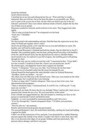 kissed her forehead.
Jacob whined uneasily.
I stretched up on my toes and whispered into his ear. “Wait until they’re totally
distracted, then run with her. Get as far from this place as you possibly can. When
you’ve gone as far as you can on foot, she has what you need to get you in the air.”
Edward’s and Jacob’s faces were almost identical masks of horror, despite the fact that
one of them was an animal.
Renesmee reached for Edward, and he took her in his arms. They hugged each other
tightly.
“This is what you kept from me?” he whispered over her head.
“From Aro,” I breathed.
“Alice?”
I nodded.
His face twisted with understanding and pain. Had that been the expression on my face
when I’d finally put together Alice’s clues?
Jacob was growling quietly, a low rasp that was as even and unbroken as a purr. His
hackles were stiff and his teeth exposed.
Edward kissed Renesmee’s forehead and both her cheeks, then he lifted her to Jacob’s
shoulder. She scrambled agilely onto his back, pulling herself into place with handfuls
of his fur, and fit herself easily into the dip between his massive shoulder blades.
Jacob turned to me, his expressive eyes full of agony, the rumbling growl still grating
through his chest.
“You’re the only one we could ever trust her with,” I murmured to him. “If you didn’t
love her so much, I could never bear this. I know you can protect her, Jacob.”
He whined again, and dipped his head to butt it against my shoulder.
“I know,” I whispered. “I love you, too, Jake. You’ll always be my best man.”
A tear the size of a baseball rolled into the russet fur beneath his eye.
Edward leaned his head against the same shoulder where he’d placed Renesmee.
“Goodbye, Jacob, my brother… my son.”
The others were not oblivious to the farewell scene. Their eyes were locked on the silent
black triangle, but I could tell they were listening.
“Is there no hope, then?” Carlisle whispered. There was no fear in his voice. Just
determination and acceptance.
“There is absolutely hope,” I murmured back. It could be true, I told myself. “I only
know my own fate.”
Edward took my hand. He knew that he was included. When I said my fate, there was no
question that I meant the two of us. We were just halves of the whole.
Esme’s breath was ragged behind me. She moved past us, touching our faces as she
passed, to stand beside Carlisle and hold his hand.
Suddenly, we were surrounded by murmured goodbyes and I love you’s.
“If we live through this,” Garrett whispered to Kate, “I’ll follow you anywhere,
woman.”
“Now he tells me,” she muttered.
Rosalie and Emmett kissed quickly but passionately.
Tia caressed Benjamin’s face. He smiled back cheerfully, catching her hand and holding
it against his cheek.
I didn’t see all the expressions of love and pain. I was distracted by a sudden fluttering
pressure against the outside of my shield. I couldn’t tell where it came from, but it felt
like it was directed at the edges of our group, Siobhan and Liam particularly. The
pressure did no damage, and then it was gone.
 