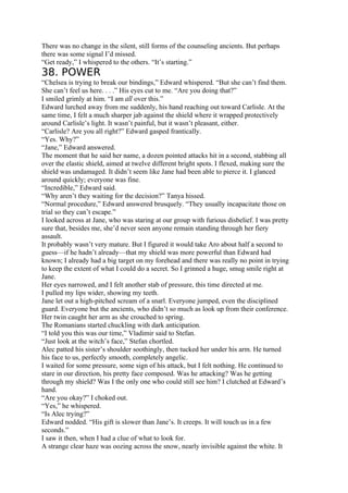 There was no change in the silent, still forms of the counseling ancients. But perhaps
there was some signal I’d missed.
“Get ready,” I whispered to the others. “It’s starting.”
38. POWER
“Chelsea is trying to break our bindings,” Edward whispered. “But she can’t find them.
She can’t feel us here. . . .” His eyes cut to me. “Are you doing that?”
I smiled grimly at him. “I am all over this.”
Edward lurched away from me suddenly, his hand reaching out toward Carlisle. At the
same time, I felt a much sharper jab against the shield where it wrapped protectively
around Carlisle’s light. It wasn’t painful, but it wasn’t pleasant, either.
“Carlisle? Are you all right?” Edward gasped frantically.
“Yes. Why?”
“Jane,” Edward answered.
The moment that he said her name, a dozen pointed attacks hit in a second, stabbing all
over the elastic shield, aimed at twelve different bright spots. I flexed, making sure the
shield was undamaged. It didn’t seem like Jane had been able to pierce it. I glanced
around quickly; everyone was fine.
“Incredible,” Edward said.
“Why aren’t they waiting for the decision?” Tanya hissed.
“Normal procedure,” Edward answered brusquely. “They usually incapacitate those on
trial so they can’t escape.”
I looked across at Jane, who was staring at our group with furious disbelief. I was pretty
sure that, besides me, she’d never seen anyone remain standing through her fiery
assault.
It probably wasn’t very mature. But I figured it would take Aro about half a second to
guess—if he hadn’t already—that my shield was more powerful than Edward had
known; I already had a big target on my forehead and there was really no point in trying
to keep the extent of what I could do a secret. So I grinned a huge, smug smile right at
Jane.
Her eyes narrowed, and I felt another stab of pressure, this time directed at me.
I pulled my lips wider, showing my teeth.
Jane let out a high-pitched scream of a snarl. Everyone jumped, even the disciplined
guard. Everyone but the ancients, who didn’t so much as look up from their conference.
Her twin caught her arm as she crouched to spring.
The Romanians started chuckling with dark anticipation.
“I told you this was our time,” Vladimir said to Stefan.
“Just look at the witch’s face,” Stefan chortled.
Alec patted his sister’s shoulder soothingly, then tucked her under his arm. He turned
his face to us, perfectly smooth, completely angelic.
I waited for some pressure, some sign of his attack, but I felt nothing. He continued to
stare in our direction, his pretty face composed. Was he attacking? Was he getting
through my shield? Was I the only one who could still see him? I clutched at Edward’s
hand.
“Are you okay?” I choked out.
“Yes,” he whispered.
“Is Alec trying?”
Edward nodded. “His gift is slower than Jane’s. It creeps. It will touch us in a few
seconds.”
I saw it then, when I had a clue of what to look for.
A strange clear haze was oozing across the snow, nearly invisible against the white. It
 
