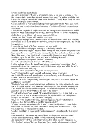Edward snarled out a dark laugh.
Aro stared at him sadly. “It will be a regrettable waste to our kind to lose any of you.
But you especially, young Edward, and your newborn mate. The Volturi would be glad
to welcome many of you into our ranks. Bella, Benjamin, Zafrina, Kate. There are many
choices before you. Consider them.”
Chelsea’s attempt to sway us fluttered impotently against my shield. Aro’s gaze swept
across our hard eyes, looking for any indication of hesitation. From his expression, he
found none.
I knew he was desperate to keep Edward and me, to imprison us the way he had hoped
to enslave Alice. But this fight was too big. He would not win if I lived. I was fiercely
glad to be so powerful that I left him no way not to kill me.
“Let us vote, then,” he said with apparent reluctance.
Caius spoke with eager haste. “The child is an unknown quantity. There is no reason to
allow such a risk to exist. It must be destroyed, along with all who protect it.” He smiled
in expectation.
I fought back a shriek of defiance to answer his cruel smirk.
Marcus lifted his uncaring eyes, seeming to look through us as he voted.
“I see no immediate danger. The child is safe enough for now. We can always reevaluate
later. Let us leave in peace.” His voice was even fainter than his brothers’ feathery sighs.
None of the guard relaxed their ready positions at his disagreeing words. Caius’s
anticipatory grin did not falter. It was as if Marcus hadn’t spoken at all.
“I must make the deciding vote, it seems,” Aro mused.
Suddenly, Edward stiffened at my side. “Yes!” he hissed.
I risked a glance at him. His face glowed with an expression of triumph that I didn’t
understand—it was the expression an angel of destruction might wear while the world
burned. Beautiful and terrifying.
There was a low reaction from the guard, an uneasy murmur.
“Aro?” Edward called, nearly shouted, undisguised victory in his voice.
Aro hesitated for a second, assessing this new mood warily before he answered. “Yes,
Edward? You have something further… ?”
“Perhaps,” Edward said pleasantly, controlling his unexplained excitement. “First, if I
could clarify one point?”
“Certainly,” Aro said, raising his eyebrows, nothing now but polite interest in his tone.
My teeth ground together; Aro was never more dangerous than when he was gracious.
“The danger you foresee from my daughter—this stems entirely from our inability to
guess how she will develop? That is the crux of the matter?”
“Yes, friend Edward,” Aro agreed. “If we could but be positive… be sure that, as she
grows, she will be able to stay concealed from the human world—not endanger the
safety of our obscurity . . .” He trailed off, shrugging.
“So, if we could only know for sure,” Edward suggested, “exactly what she will
become… then there would be no need for a council at all?”
“If there was some way to be absolutely sure,” Aro agreed, his feathery voice slightly
more shrill. He couldn’t see where Edward was leading him. Neither could I. “Then,
yes, there would be no question to debate.”
“And we would part in peace, good friends once again?” Edward asked with a hint of
irony.
Even more shrill. “Of course, my young friend. Nothing would please me more.”
Edward chuckled exultantly. “Then I do have something more to offer.”
Aro’s eyes narrowed. “She is absolutely unique. Her future can only be guessed at.”
“Not absolutely unique,” Edward disagreed. “Rare, certainly, but not one of a kind.”
 