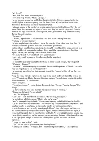 “My dress?”
“You look fine. Not a hair out of place.”
I took two deep breaths. “Okay. Let’s go.”
He put his arms around me and led me back to the light. When we passed under the
twinkle lights, he spun me gently onto the dance floor. We melted in with the other
dancers as if our dance had never been interrupted.
I glanced around at the guests, but no one seemed shocked or frightened. Only the very
palest faces there showed any signs of stress, and they hid it well. Jasper and Emmett
were on the edge of the floor, close together, and I guessed that they had been nearby
during the confrontation.
“Are you—”
“I’m fine,” I promised. “I can’t believe I did that. What’s wrong with me?”
“Nothing is wrong with you.”
I’d been so glad to see Jacob here. I knew the sacrifice it had taken him. And then I’d
ruined it, turned his gift into a disaster. I should be quarantined.
But my idiocy would not ruin anything else tonight. I would put this away, shove it in a
drawer and lock it up to deal with later. There would be plenty of time to flagellate
myself for this, and nothing I could do now would help.
“It’s over,” I said. “Let’s not think of it again tonight.”
I expected a quick agreement from Edward, but he was silent.
“Edward?”
He closed his eyes and touched his forehead to mine. “Jacob is right,” he whispered.
“What am I thinking?”
“He is not.” I tried to keep my face smooth for the watching crowd of friends. “Jacob is
way too prejudiced to see anything clearly.”
He mumbled something low that sounded almost like “should let him kill me for even
thinking . . .”
“Stop it,” I said fiercely. I grabbed his face in my hands and waited until he opened his
eyes. “You and me. That’s the only thing that matters. The only thing you’re allowed to
think about now. Do you hear me?”
“Yes,” he sighed.
“Forget Jacob came.” I could do that. I would do that. “For me. Promise that you’ll let
this go.”
He stared into my eyes for a moment before answering. “I promise.”
“Thank you. Edward, I’m not afraid.”
“I am,” he whispered.
“Don’t be.” I took deep breath and smiled. “By the way, I love you.”
He smiled just a little in return. “That’s why we’re here.”
“You’re monopolizing the bride,” Emmett said, coming up behind Edward’s shoulder.
“Let me dance with my little sister. This could be my last chance to make her blush.” He
laughed loudly, as unaffected as he usually was by any serious atmosphere.
It turned out there were actually lots of people I hadn’t danced with yet, and that gave
me a chance to truly compose and resolve myself. When Edward claimed me again, I
found that the Jacob-drawer was shut nice and tight. As he wrapped his arms around me,
I was able to unearth my earlier sense of joy, my certainty that everything in my life was
in the right place tonight. I smiled and laid my head against his chest. His arms
tightened.
“I could get used to this,” I said.
“Don’t tell me you’ve gotten over your dancing issues?”
“Dancing isn’t so bad—with you. But I was thinking more of this,”—and I pressed
 