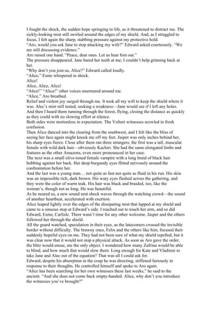 I fought the shock, the sudden hope springing to life, as it threatened to distract me. The
sickly-looking mist still swirled around the edges of my shield. And, as I struggled to
focus, I felt again the sharp, stabbing pressure against my protective hold.
“Aro, would you ask Jane to stop attacking my wife?” Edward asked courteously. “We
are still discussing evidence.”
Aro raised one hand. “Peace, dear ones. Let us hear him out.”
The pressure disappeared. Jane bared her teeth at me; I couldn’t help grinning back at
her.
“Why don’t you join us, Alice?” Edward called loudly.
“Alice,” Esme whispered in shock.
Alice!
Alice, Alice, Alice!
“Alice!” “Alice!” other voices murmured around me.
“Alice,” Aro breathed.
Relief and violent joy surged through me. It took all my will to keep the shield where it
was. Alec’s mist still tested, seeking a weakness—Jane would see if I left any holes.
And then I heard them running through the forest, flying, closing the distance as quickly
as they could with no slowing effort at silence.
Both sides were motionless in expectation. The Volturi witnesses scowled in fresh
confusion.
Then Alice danced into the clearing from the southwest, and I felt like the bliss of
seeing her face again might knock me off my feet. Jasper was only inches behind her,
his sharp eyes fierce. Close after them ran three strangers; the first was a tall, muscular
female with wild dark hair—obviously Kachiri. She had the same elongated limbs and
features as the other Amazons, even more pronounced in her case.
The next was a small olive-toned female vampire with a long braid of black hair
bobbing against her back. Her deep burgundy eyes flitted nervously around the
confrontation before her.
And the last was a young man… not quite as fast nor quite as fluid in his run. His skin
was an impossible rich, dark brown. His wary eyes flashed across the gathering, and
they were the color of warm teak. His hair was black and braided, too, like the
woman’s, though not as long. He was beautiful.
As he neared us, a new sound sent shock waves through the watching crowd—the sound
of another heartbeat, accelerated with exertion.
Alice leaped lightly over the edges of the dissipating mist that lapped at my shield and
came to a sinuous stop at Edward’s side. I reached out to touch her arm, and so did
Edward, Esme, Carlisle. There wasn’t time for any other welcome. Jasper and the others
followed her through the shield.
All the guard watched, speculation in their eyes, as the latecomers crossed the invisible
border without difficulty. The brawny ones, Felix and the others like him, focused their
suddenly hopeful eyes on me. They had not been sure of what my shield repelled, but it
was clear now that it would not stop a physical attack. As soon as Aro gave the order,
the blitz would ensue, me the only object. I wondered how many Zafrina would be able
to blind, and how much that would slow them. Long enough for Kate and Vladimir to
take Jane and Alec out of the equation? That was all I could ask for.
Edward, despite his absorption in the coup he was directing, stiffened furiously in
response to their thoughts. He controlled himself and spoke to Aro again.
“Alice has been searching for her own witnesses these last weeks,” he said to the
ancient. “And she does not come back empty-handed. Alice, why don’t you introduce
the witnesses you’ve brought?”
 