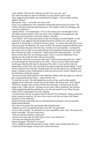 Caius snarled. “The time for witnesses is past! Cast your vote, Aro!”
Aro raised one finger to silence his brother, his eyes glued to Alice’s face.
Alice stepped forward lightly and introduced the strangers. “This is Huilen and her
nephew, Nahuel.”
Hearing her voice… it was like she’d never left.
Caius’s eyes tightened as Alice named the relationship between the newcomers. The
Volturi witnesses hissed amongst themselves. The vampire world was changing, and
everyone could feel it.
“Speak, Huilen,” Aro commanded. “Give us the witness you were brought to bear.”
The slight woman looked to Alice nervously. Alice nodded in encouragement, and
Kachiri put her long hand on the little vampire’s shoulder.
“I am Huilen,” the woman announced in clear but strangely accented English. As she
continued, it was apparent she had prepared herself to tell this story, that she had
practiced. It flowed like a well-known nursery rhyme. “A century and a half ago, I lived
with my people, the Mapuche. My sister was Pire. Our parents named her after the snow
on the mountains because of her fair skin. And she was very beautiful—too beautiful.
She came to me one day in secret and told me of the angel that found her in the woods,
that visited her by night. I warned her.” Huilen shook her head mournfully. “As if the
bruises on her skin were not warning enough. I knew it was the Libishomen of our
legends, but she would not listen. She was bewitched.
“She told me when she was sure her dark angel’s child was growing inside her. I didn’t
try to discourage her from her plan to run away—I knew even our father and mother
would agree that the child must be destroyed, Pire with it. I went with her into the
deepest parts of the forest. She searched for her demon angel but found nothing. I cared
for her, hunted for her when her strength failed. She ate the animals raw, drinking their
blood. I needed no more confirmation of what she carried in her womb. I hoped to save
her life before I killed the monster.
“But she loved the child inside her. She called him Nahuel, after the jungle cat, when he
grew strong and broke her bones—and loved him still.
“I could not save her. The child ripped his way free of her, and she died quickly,
begging all the while that I would care for her Nahuel. Her dying wish—and I agreed.
“He bit me, though, when I tried to lift him from her body. I crawled away into the
jungle to die. I didn’t get far—the pain was too much. But he found me; the newborn
child struggled through the underbrush to my side and waited for me. When the pain
ended, he was curled against my side, sleeping.
“I cared for him until he was able to hunt for himself. We hunted the villages around our
forest, staying to ourselves. We have never come so far from our home, but Nahuel
wished to see the child here.”
Huilen bowed her head when she was finished and moved back so she was partially
hidden behind Kachiri.
Aro’s lips were pursed. He stared at the dark-skinned youth.
“Nahuel, you are one hundred and fifty years old?” he questioned.
“Give or take a decade,” he answered in a clear, beautifully warm voice. His accent was
barely noticeable. “We don’t keep track.”
“And you reached maturity at what age?”
“About seven years after my birth, more or less, I was full grown.”
“You have not changed since then?”
Nahuel shrugged. “Not that I’ve noticed.”
I felt a shudder tremble through Jacob’s body. I didn’t want to think about this yet. I
would wait till the danger was past and I could concentrate.
 
