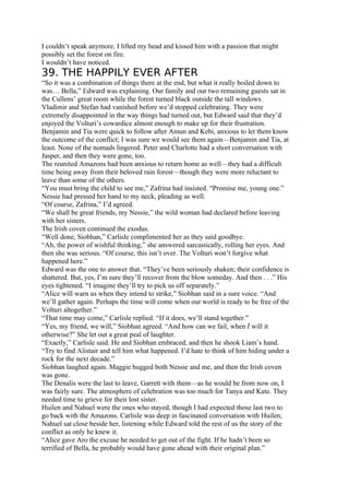 I couldn’t speak anymore. I lifted my head and kissed him with a passion that might
possibly set the forest on fire.
I wouldn’t have noticed.
39. THE HAPPILY EVER AFTER
“So it was a combination of things there at the end, but what it really boiled down to
was… Bella,” Edward was explaining. Our family and our two remaining guests sat in
the Cullens’ great room while the forest turned black outside the tall windows.
Vladimir and Stefan had vanished before we’d stopped celebrating. They were
extremely disappointed in the way things had turned out, but Edward said that they’d
enjoyed the Volturi’s cowardice almost enough to make up for their frustration.
Benjamin and Tia were quick to follow after Amun and Kebi, anxious to let them know
the outcome of the conflict; I was sure we would see them again—Benjamin and Tia, at
least. None of the nomads lingered. Peter and Charlotte had a short conversation with
Jasper, and then they were gone, too.
The reunited Amazons had been anxious to return home as well—they had a difficult
time being away from their beloved rain forest—though they were more reluctant to
leave than some of the others.
“You must bring the child to see me,” Zafrina had insisted. “Promise me, young one.”
Nessie had pressed her hand to my neck, pleading as well.
“Of course, Zafrina,” I’d agreed.
“We shall be great friends, my Nessie,” the wild woman had declared before leaving
with her sisters.
The Irish coven continued the exodus.
“Well done, Siobhan,” Carlisle complimented her as they said goodbye.
“Ah, the power of wishful thinking,” she answered sarcastically, rolling her eyes. And
then she was serious. “Of course, this isn’t over. The Volturi won’t forgive what
happened here.”
Edward was the one to answer that. “They’ve been seriously shaken; their confidence is
shattered. But, yes, I’m sure they’ll recover from the blow someday. And then . . .” His
eyes tightened. “I imagine they’ll try to pick us off separately.”
“Alice will warn us when they intend to strike,” Siobhan said in a sure voice. “And
we’ll gather again. Perhaps the time will come when our world is ready to be free of the
Volturi altogether.”
“That time may come,” Carlisle replied. “If it does, we’ll stand together.”
“Yes, my friend, we will,” Siobhan agreed. “And how can we fail, when I will it
otherwise?” She let out a great peal of laughter.
“Exactly,” Carlisle said. He and Siobhan embraced, and then he shook Liam’s hand.
“Try to find Alistair and tell him what happened. I’d hate to think of him hiding under a
rock for the next decade.”
Siobhan laughed again. Maggie hugged both Nessie and me, and then the Irish coven
was gone.
The Denalis were the last to leave, Garrett with them—as he would be from now on, I
was fairly sure. The atmosphere of celebration was too much for Tanya and Kate. They
needed time to grieve for their lost sister.
Huilen and Nahuel were the ones who stayed, though I had expected those last two to
go back with the Amazons. Carlisle was deep in fascinated conversation with Huilen;
Nahuel sat close beside her, listening while Edward told the rest of us the story of the
conflict as only he knew it.
“Alice gave Aro the excuse he needed to get out of the fight. If he hadn’t been so
terrified of Bella, he probably would have gone ahead with their original plan.”
 