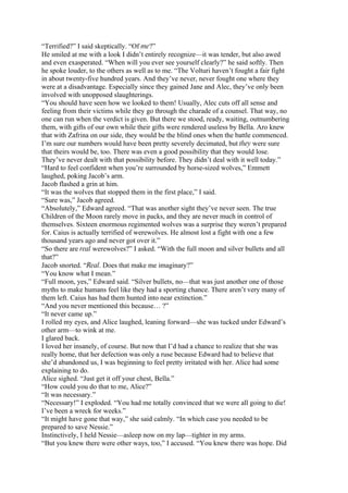 “Terrified?” I said skeptically. “Of me?”
He smiled at me with a look I didn’t entirely recognize—it was tender, but also awed
and even exasperated. “When will you ever see yourself clearly?” he said softly. Then
he spoke louder, to the others as well as to me. “The Volturi haven’t fought a fair fight
in about twenty-five hundred years. And they’ve never, never fought one where they
were at a disadvantage. Especially since they gained Jane and Alec, they’ve only been
involved with unopposed slaughterings.
“You should have seen how we looked to them! Usually, Alec cuts off all sense and
feeling from their victims while they go through the charade of a counsel. That way, no
one can run when the verdict is given. But there we stood, ready, waiting, outnumbering
them, with gifts of our own while their gifts were rendered useless by Bella. Aro knew
that with Zafrina on our side, they would be the blind ones when the battle commenced.
I’m sure our numbers would have been pretty severely decimated, but they were sure
that theirs would be, too. There was even a good possibility that they would lose.
They’ve never dealt with that possibility before. They didn’t deal with it well today.”
“Hard to feel confident when you’re surrounded by horse-sized wolves,” Emmett
laughed, poking Jacob’s arm.
Jacob flashed a grin at him.
“It was the wolves that stopped them in the first place,” I said.
“Sure was,” Jacob agreed.
“Absolutely,” Edward agreed. “That was another sight they’ve never seen. The true
Children of the Moon rarely move in packs, and they are never much in control of
themselves. Sixteen enormous regimented wolves was a surprise they weren’t prepared
for. Caius is actually terrified of werewolves. He almost lost a fight with one a few
thousand years ago and never got over it.”
“So there are real werewolves?” I asked. “With the full moon and silver bullets and all
that?”
Jacob snorted. “Real. Does that make me imaginary?”
“You know what I mean.”
“Full moon, yes,” Edward said. “Silver bullets, no—that was just another one of those
myths to make humans feel like they had a sporting chance. There aren’t very many of
them left. Caius has had them hunted into near extinction.”
“And you never mentioned this because… ?”
“It never came up.”
I rolled my eyes, and Alice laughed, leaning forward—she was tucked under Edward’s
other arm—to wink at me.
I glared back.
I loved her insanely, of course. But now that I’d had a chance to realize that she was
really home, that her defection was only a ruse because Edward had to believe that
she’d abandoned us, I was beginning to feel pretty irritated with her. Alice had some
explaining to do.
Alice sighed. “Just get it off your chest, Bella.”
“How could you do that to me, Alice?”
“It was necessary.”
“Necessary!” I exploded. “You had me totally convinced that we were all going to die!
I’ve been a wreck for weeks.”
“It might have gone that way,” she said calmly. “In which case you needed to be
prepared to save Nessie.”
Instinctively, I held Nessie—asleep now on my lap—tighter in my arms.
“But you knew there were other ways, too,” I accused. “You knew there was hope. Did
 